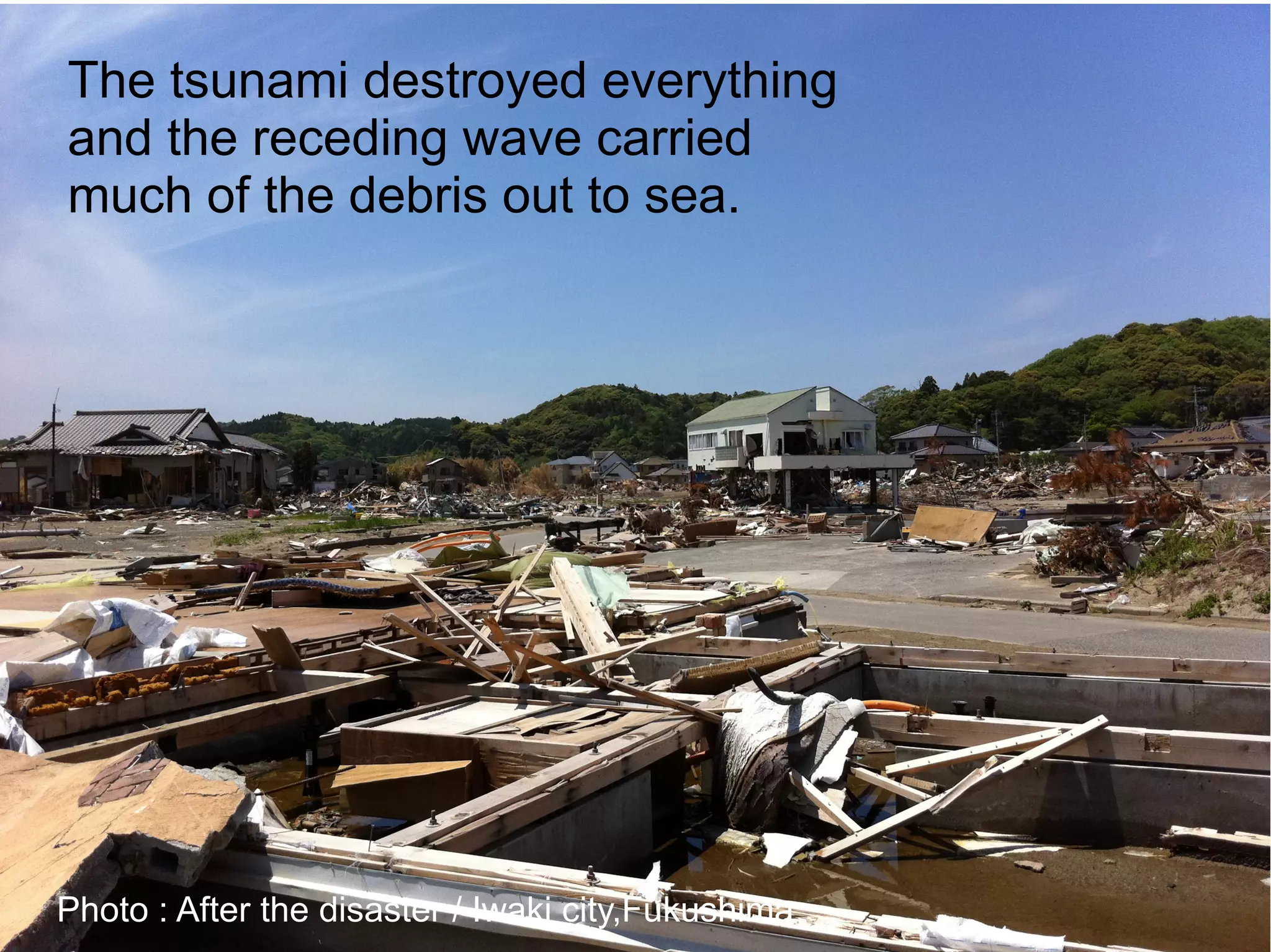 The tsunami destroyed everything
and the receding wave carried
much of the debris out to sea.




Photo : After the disaster / Iwaki city,Fukushima
 