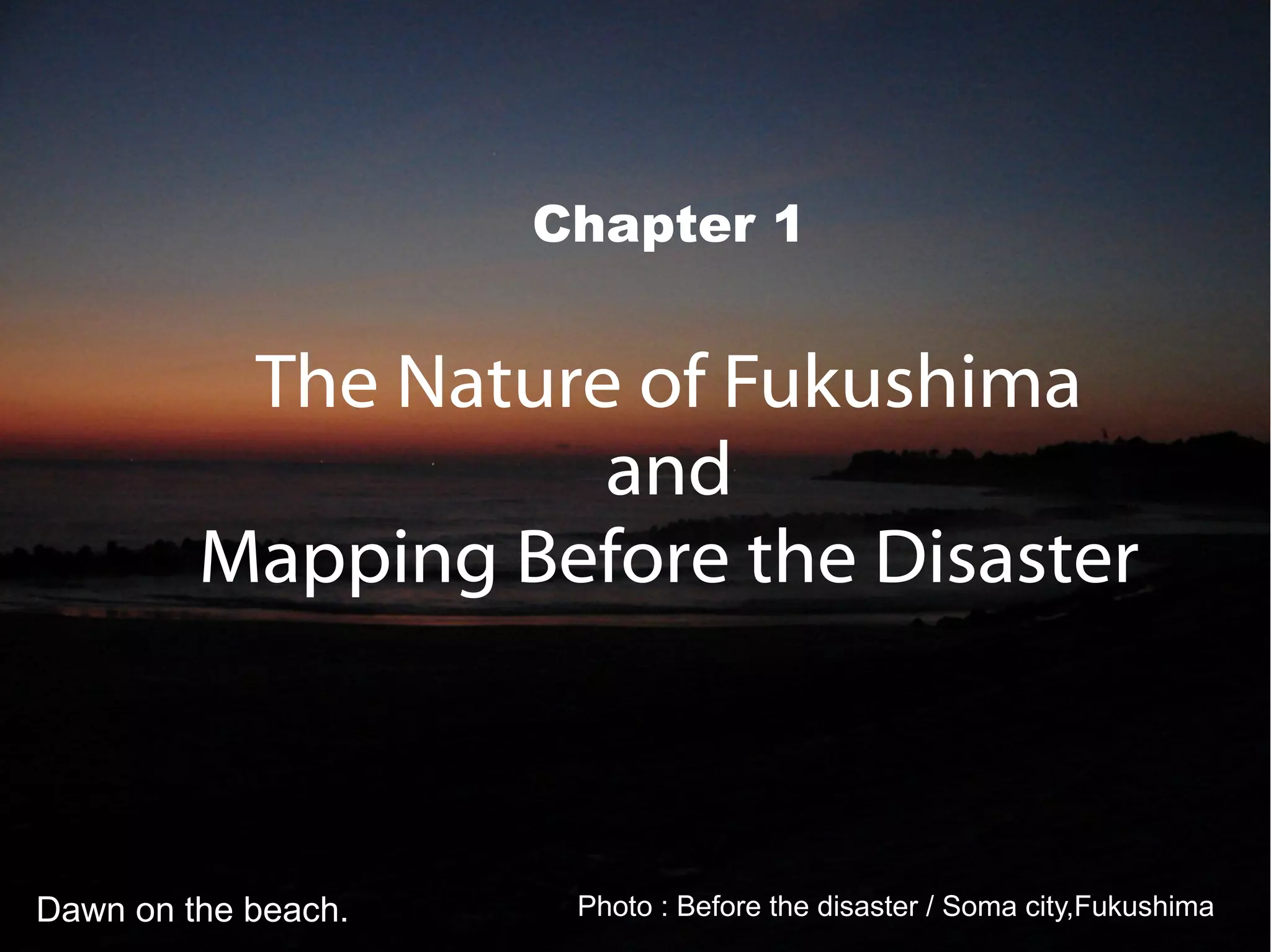 Chapter 1


          The Nature of Fukushima
                    and
         Mapping Before the Disaster



Dawn on the beach.    Photo : Before the disaster / Soma city,Fukushima
 