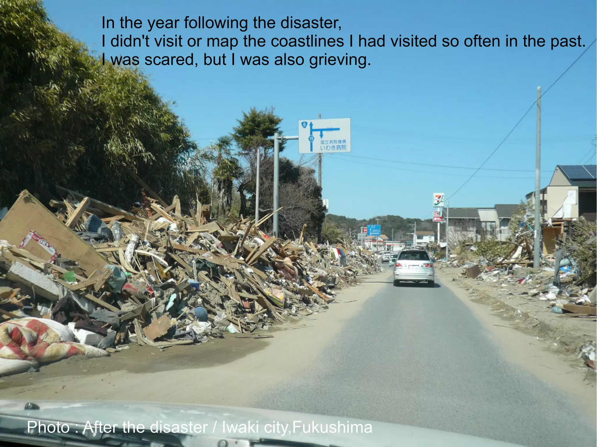 In the year following the disaster,
          I didn't visit or map the coastlines I had visited so often in the past.
          I was scared, but I was also grieving.




Photo : After the disaster / Iwaki city,Fukushima
 