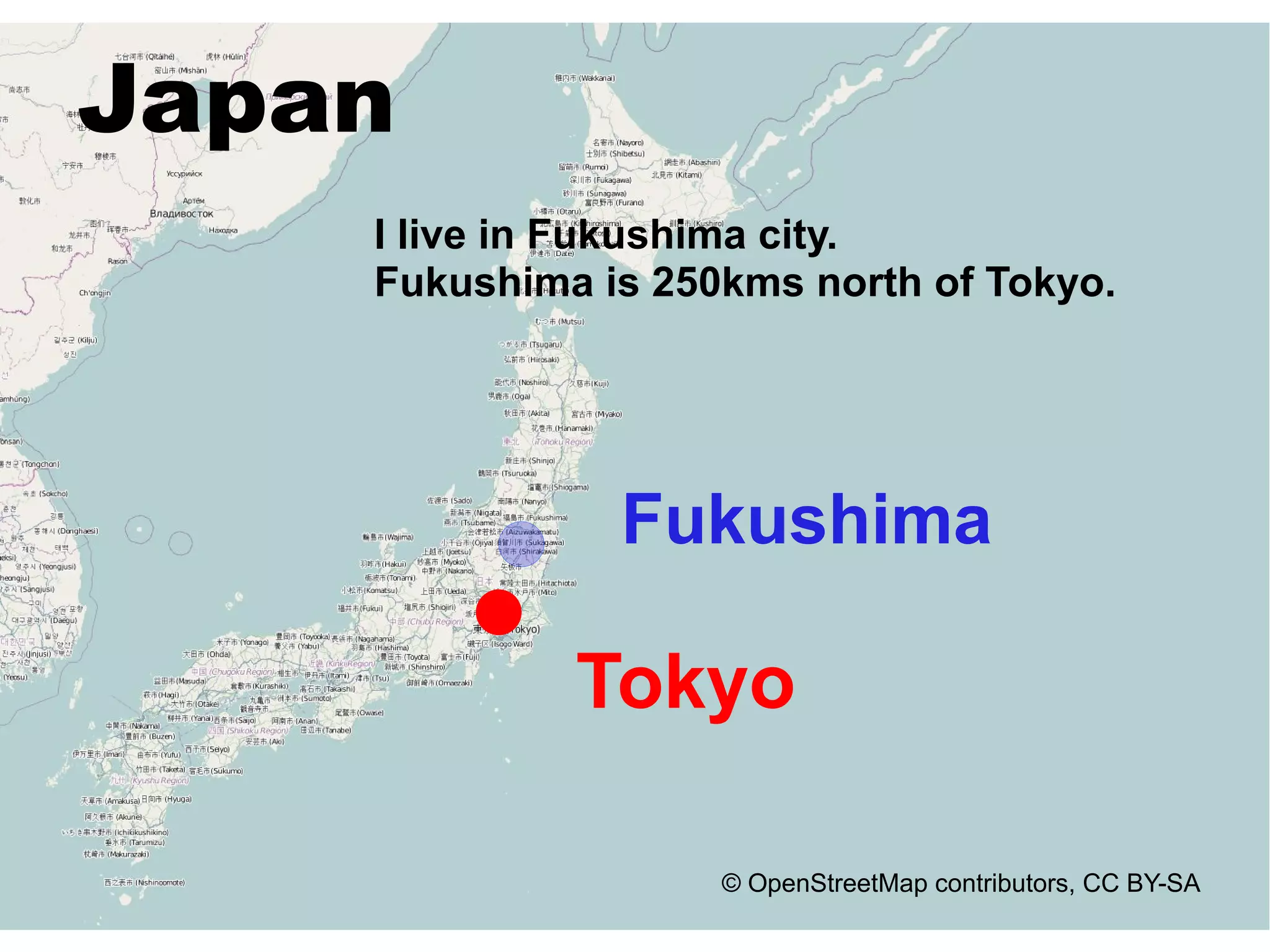 Japan
    I live in Fukushima city.
    Fukushima is 250kms north of Tokyo.




               Fukushima

             Tokyo

                    © OpenStreetMap contributors, CC BY-SA
 