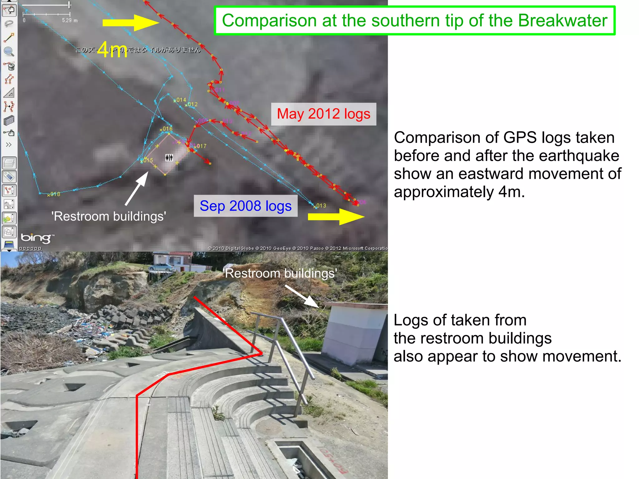 Comparison at the southern tip of the Breakwater
       4m

                                   May 2012 logs
                                                   Comparison of GPS logs taken
                                                   before and after the earthquake
                                                   show an eastward movement of
                                                   approximately 4m.
                       Sep 2008 logs
'Restroom buildings'



                          'Restroom buildings'


                                                   Logs of taken from
                                                   the restroom buildings
                                                   also appear to show movement.
 