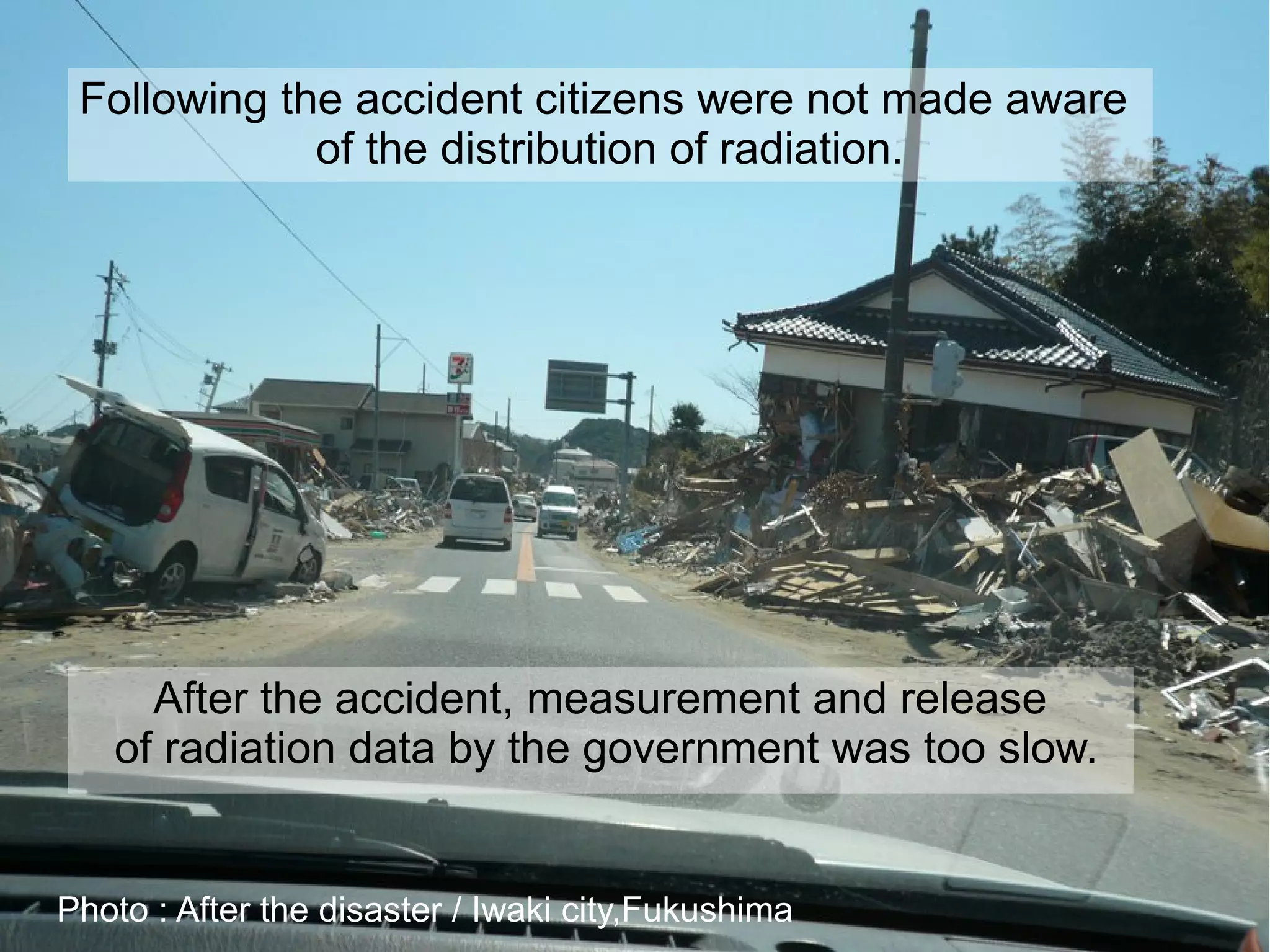 Following the accident citizens were not made aware
             of the distribution of radiation.




     After the accident, measurement and release
   of radiation data by the government was too slow.


Photo : After the disaster / Iwaki city,Fukushima
 