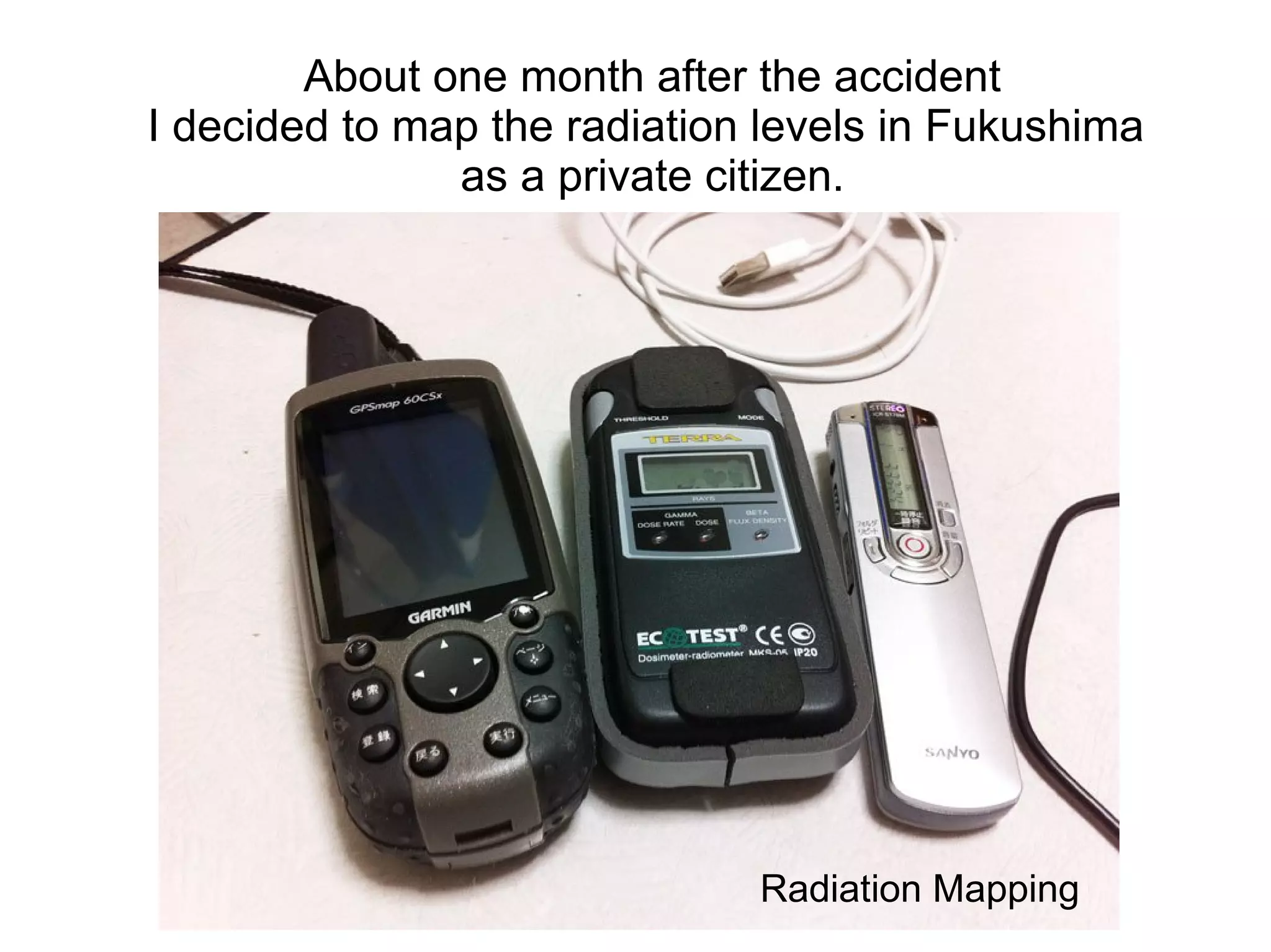 About one month after the accident
I decided to map the radiation levels in Fukushima
               as a private citizen.




                              Radiation Mapping
 