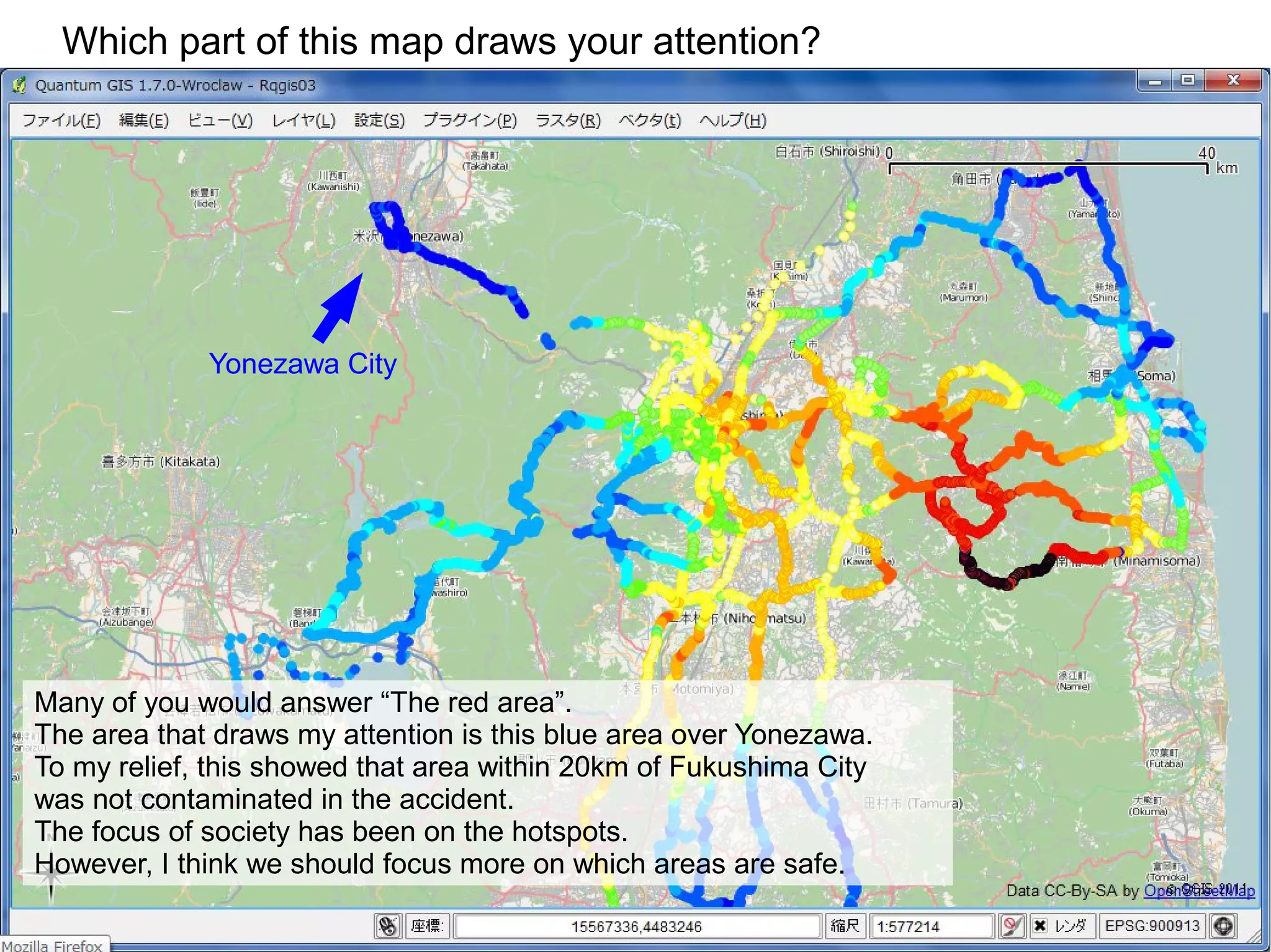 Which part of this map draws your attention?




             Yonezawa City




Many of you would answer “The red area”.
The area that draws my attention is this blue area over Yonezawa.
To my relief, this showed that area within 20km of Fukushima City
was not contaminated in the accident.
The focus of society has been on the hotspots.
However, I think we should focus more on which areas are safe.
 