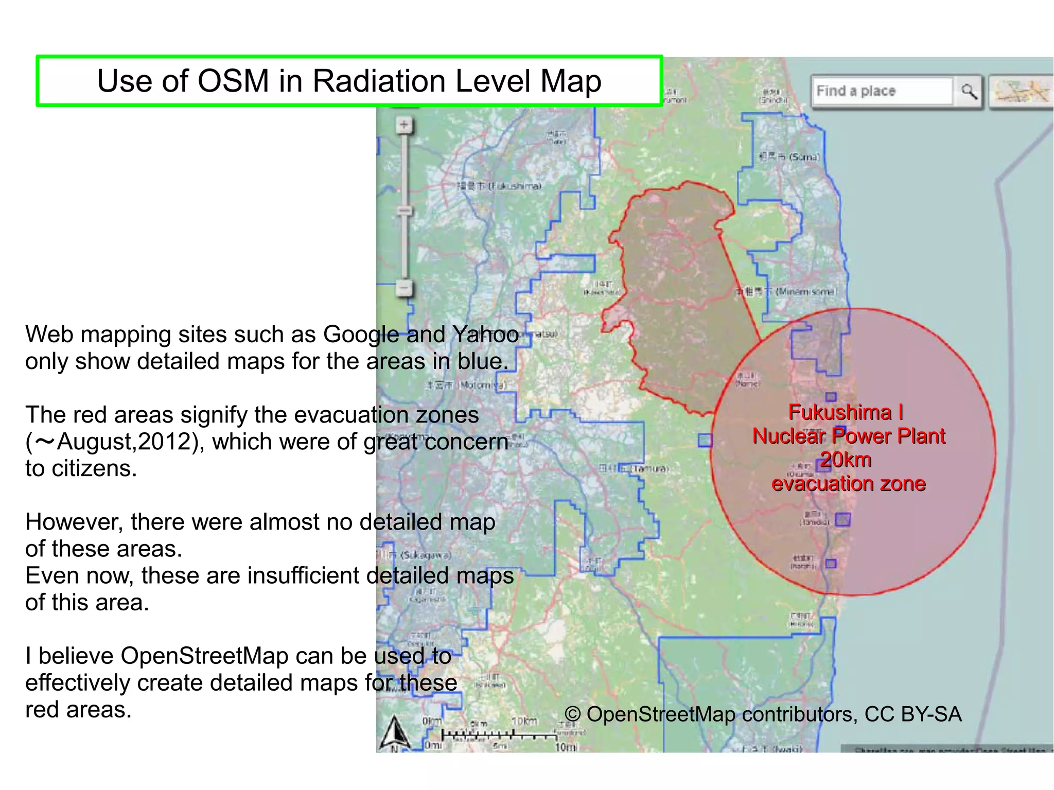 Use of OSM in Radiation Level Map




Web mapping sites such as Google and Yahoo
only show detailed maps for the areas in blue.

The red areas signify the evacuation zones                           Fukushima I
(～August,2012), which were of great concern                       Nuclear Power Plant
to citizens.                                                            20km
                                                                   evacuation zone
However, there were almost no detailed map
of these areas.
Even now, these are insufficient detailed maps
of this area.

I believe OpenStreetMap can be used to
effectively create detailed maps for these
red areas.                                       © OpenStreetMap contributors, CC BY-SA
 
