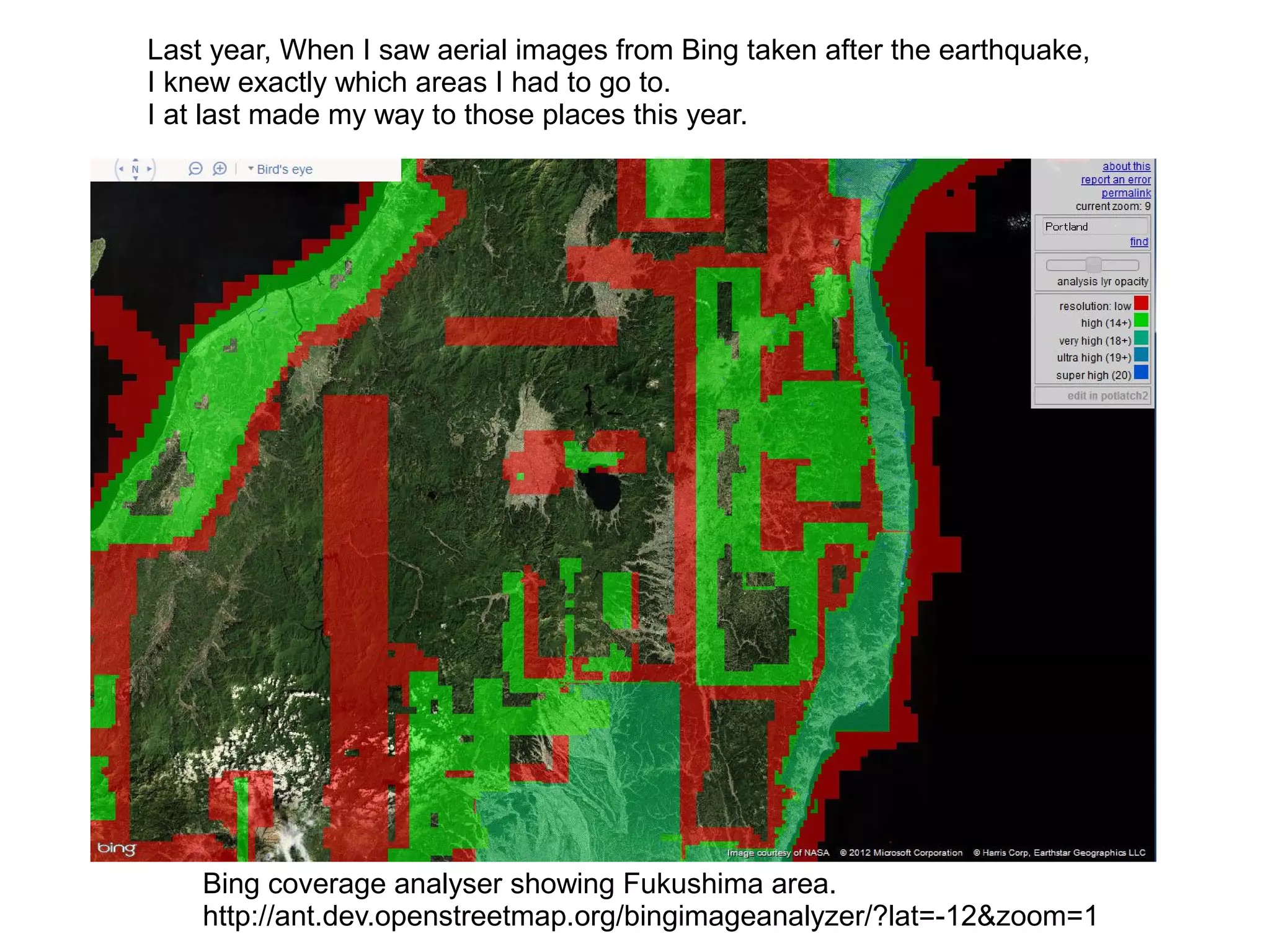 Last year, When I saw aerial images from Bing taken after the earthquake,
I knew exactly which areas I had to go to.
I at last made my way to those places this year.




    Bing coverage analyser showing Fukushima area.
    http://ant.dev.openstreetmap.org/bingimageanalyzer/?lat=-12&zoom=1
 