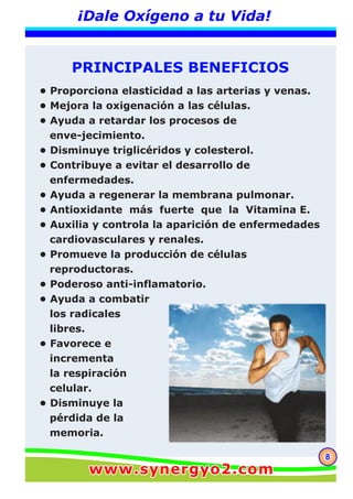 88
¡Dale Oxígeno a tu Vida!
PRINCIPALES BENEFICIOS
• Proporciona elasticidad a las arterias y venas.
• Mejora la oxigenación a las células.
• Ayuda a retardar los procesos de
enve-jecimiento.
• Disminuye triglicéridos y colesterol.
• Contribuye a evitar el desarrollo de
enfermedades.
• Ayuda a regenerar la membrana pulmonar.
• Antioxidante más fuerte que la Vitamina E.
• Auxilia y controla la aparición de enfermedades
cardiovasculares y renales.
• Promueve la producción de células
reproductoras.
• Poderoso anti-inflamatorio.
• Ayuda a combatir
los radicales
libres.
• Favorece e
incrementa
la respiración
celular.
• Disminuye la
pérdida de la
memoria.
www.synergyo2.comwww.synergyo2.com
 