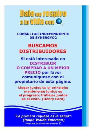 Daleun respiro
a tu convida
Daleun respiro
a tu convida
Todos los derechos reservados
Si está interesado en
por favor
comuníquese con el
propietario de esta página.
DISTRIBUIR
O COMPRAR A UN MEJOR
PRECIO
BUSCAMOS
DISTRIBUIDORES
CONSULTOR INDEPENDIENTE
DE SYNERGYO2
“La primera riqueza es la salud”.
(Ralph Waldo Emerson)
Llegar juntos es el principio;
mantenerse juntos es
el progreso; trabajar juntos
es el éxito. (Henry Ford)
 