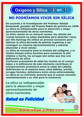 La sílica es indispensable
para la absorción y mejor
aprovechamiento de
otros nutrientes.
Salud es FelicidadSalud es Felicidad
NO PODRÍAMOS VIVIR SIN SÍLICA
Oxígeno y Sílica 12 en
1010
www.o2pe.jimdo.comwww.o2pe.jimdo.com
 
