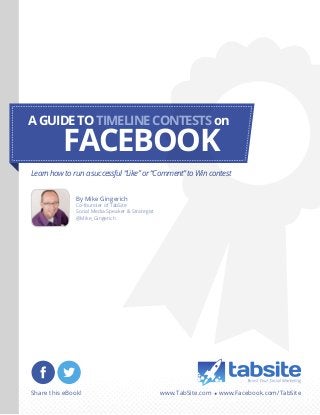 A GUIDE TO TIMELINE CONTESTS on

FACEBOOK

Learn how to run a successful “Like” or “Comment” to Win contest
By Mike Gingerich

Co-founder of TabSite
Social Media Speaker & Strategist
@Mike_Gingerich

Share this eBook!

www.TabSite.com • www.Facebook.com/TabSite

 