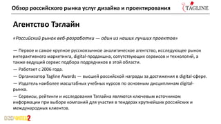 Агентство Тэглайн
«Российский рынок веб-разработки — один из наших лучших проектов»
— Первое и самое крупное русскоязычное аналитическое агентство, исследующее рынок
интерактивного маркетинга, digital-продакшна, сопутствующих сервисов и технологий, а
также ведущий сервис подбора подрядчиков в этой области.
— Работает с 2006 года.
— Организатор Tagline Awards — высшей российской награды за достижения в digital-сфере.
— Издатель наиболее масштабных учебных курсов по основным дисциплинам digital-
рынка.
— Сервисы, рейтинги и исследования Тэглайна являются ключевым источником
информации при выборе компаний для участия в тендерах крупнейших российских и
международных клиентов.
Обзор российского рынка услуг дизайна и проектирования
 