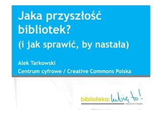 Jaka przyszłość
bibliotek?
(i jak sprawić, by nastała)
Alek Tarkowski
Centrum cyfrowe / Creative Commons Polska
 