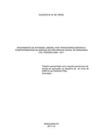GUSTAVO M. M. DE TARSO




 AFASTAMENTO DA ATIVIDADE LABORAL POR TRANSTORNOS MENTAIS E
COMPORTAMENTAIS NA AGÊNCIA DA PREVIDÊNCIA SOCIAL DE ARAGUAINA
                    (TO): PERÍODO 2009 – 2011




                      Trabalho apresentado como requisito parcial para ob-
                      tenção de aprovação na disciplina de do curso de
                      DIREITO da FAHESA/ITPAC.
                      Orientador:




                        ARAGUAÍNA/TO
                           20/11/12
 