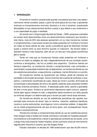 4


1   INTRODUÇÃO:

       O transtorno mental é caracterizado quando uma pessoa que teve o seu desen-
volvimento mental completo, passa, a partir de certa época de sua vida, a apresentar
sintomas ou comportamentos anormais, danosos a si e/ou a terceiros, ocasionando
diﬁculdades no seu relacionamento familiar e social, e que afetam o seu rendimento e
a sua capacidade de julgar a realidade.
       De acordo com a Organização Mundial da Saúde – OMS, pesquisas realizadas
em países tanto desenvolvidos como em desenvolvimento mostraram que durante a
vida inteira, mais de 25% das pessoas apresentam um ou mais transtornos mentais
e comportamentais, e que esses transtornos estão presentes em mulheres e homens
em todas as faixas etárias da vida, sendo a prevalência geral de distúrbios mentais
quase a mesma tanto no sexo feminino quando no masculino. Na terceira idade o
distúrbio mental é mais frequente, além de ser um dos que mais gastos econômicos
gera à saúde.
        Tendo em vista que os transtornos mentais estão presentes em mulheres e
homens em todos os estágios da vida, independentemente de sua condição socioe-
conômica e demográﬁca, não há um público alvo especíﬁco. Conforme referido em
literatura especíﬁca, os transtornos mentais e comportamentais mais conhecidos e
encontrados na população brasileira são os depressivos, os transtornos devido ao uso
de substâncias psicoativas, a esquizofrenia; a epilepsia; mal de Alzheimer e o suicídio.
       Os transtornos mentais se caracterizam por tristeza, perda de interesse em
atividades e diminuição da energia. Outros sintomas são a perda de conﬁança e auto-
estima, o sentimento injustiﬁcado de culpa, ideias de morte e suicídio, diminuição da
concentração e perturbações de sono e do apetite, podendo estar presentes também
diversos sintomas somáticos (físicos). A depressão pode variar, quanto a gravidade,
de leve a muito grave. Embora os sentimentos depressivos sejam comuns, especial-
mente após alguns reveses na vida, o diagnóstico deste transtorno só é feito quando
os sintomas atingem um determinado grau e duram por pelo menos duas semanas.
       Os transtornos devidos ao uso de substâncias psicoativas são aqueles oca-
sionados pelo consumo de álcool, ópio ou heroína, maconha, sedativos hipnóticos,
cocaína e outros estimulantes, alucinógenos, fumo e solventes voláteis. A dependên-
cia se instala progressivamente até que se torne grave, com consequências físicas,
mentais e socioeconômicas.
        Transtornos mentais e comportamentais devido ao uso de substâncias psicoa-
tivas (drogas lícitas e ilícitas) tem levado indivíduos à reclusão em hospitais psiquiátri-
cos brasileiros e principalmente o álcool é apontado por proﬁssionais da saúde, como
a droga lícita mais presente nestes hospitais, sendo a primeira causa de internamento,
seguida pela maconha e cocaína, que são drogas ilícitas.
       Estudos realizados na década de 1990 evidenciaram que das 65.204 interna-
 