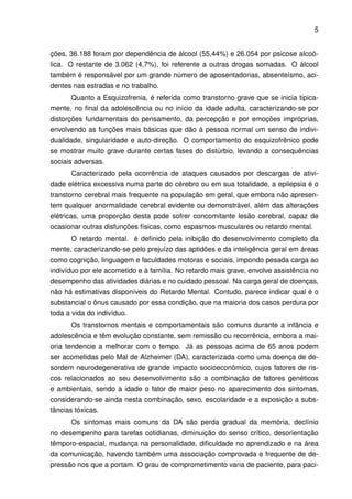 5


ções, 36.188 foram por dependência de álcool (55,44%) e 26.054 por psicose alcoó-
lica. O restante de 3.062 (4,7%), foi referente a outras drogas somadas. O álcool
também é responsável por um grande número de aposentadorias, absenteísmo, aci-
dentes nas estradas e no trabalho.
       Quanto a Esquizofrenia, é referida como transtorno grave que se inicia tipica-
mente, no ﬁnal da adolescência ou no início da idade adulta, caracterizando-se por
distorções fundamentais do pensamento, da percepção e por emoções impróprias,
envolvendo as funções mais básicas que dão à pessoa normal um senso de indivi-
dualidade, singularidade e auto-direção. O comportamento do esquizofrênico pode
se mostrar muito grave durante certas fases do distúrbio, levando a consequências
sociais adversas.
        Caracterizado pela ocorrência de ataques causados por descargas de ativi-
dade elétrica excessiva numa parte do cérebro ou em sua totalidade, a epilepsia é o
transtorno cerebral mais frequente na população em geral, que embora não apresen-
tem qualquer anormalidade cerebral evidente ou demonstrável, além das alterações
elétricas, uma proporção desta pode sofrer concomitante lesão cerebral, capaz de
ocasionar outras disfunções físicas, como espasmos musculares ou retardo mental.
       O retardo mental. é deﬁnido pela inibição do desenvolvimento completo da
mente, caracterizando-se pelo prejuízo das aptidões e da inteligência geral em áreas
como cognição, linguagem e faculdades motoras e sociais, impondo pesada carga ao
indivíduo por ele acometido e à família. No retardo mais grave, envolve assistência no
desempenho das atividades diárias e no cuidado pessoal. Na carga geral de doenças,
não há estimativas disponíveis do Retardo Mental. Contudo, parece indicar qual é o
substancial o ônus causado por essa condição, que na maioria dos casos perdura por
toda a vida do indivíduo.
       Os transtornos mentais e comportamentais são comuns durante a infância e
adolescência e têm evolução constante, sem remissão ou recorrência, embora a mai-
oria tendencie a melhorar com o tempo. Já as pessoas acima de 65 anos podem
ser acometidas pelo Mal de Alzheimer (DA), caracterizada como uma doença de de-
sordem neurodegenerativa de grande impacto socioeconômico, cujos fatores de ris-
cos relacionados ao seu desenvolvimento são a combinação de fatores genéticos
e ambientais, sendo a idade o fator de maior peso no aparecimento dos sintomas,
considerando-se ainda nesta combinação, sexo, escolaridade e a exposição a subs-
tâncias tóxicas.
      Os sintomas mais comuns da DA são perda gradual da memória, declínio
no desempenho para tarefas cotidianas, diminuição do senso crítico, desorientação
têmporo-espacial, mudança na personalidade, diﬁculdade no aprendizado e na área
da comunicação, havendo também uma associação comprovada e frequente de de-
pressão nos que a portam. O grau de comprometimento varia de paciente, para paci-
 