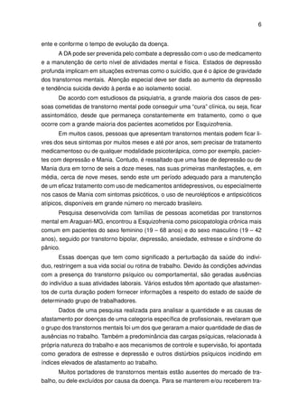 6


ente e conforme o tempo de evolução da doença.
       A DA pode ser prevenida pelo combate a depressão com o uso de medicamento
e a manutenção de certo nível de atividades mental e física. Estados de depressão
profunda implicam em situações extremas como o suicídio, que é o ápice de gravidade
dos transtornos mentais. Atenção especial deve ser dada ao aumento da depressão
e tendência suicida devido à perda e ao isolamento social.
       De acordo com estudiosos da psiquiatria, a grande maioria dos casos de pes-
soas cometidas de transtorno mental pode conseguir uma “cura” clínica, ou seja, ﬁcar
assintomático, desde que permaneça constantemente em tratamento, como o que
ocorre com a grande maioria dos pacientes acometidos por Esquizofrenia.
       Em muitos casos, pessoas que apresentam transtornos mentais podem ﬁcar li-
vres dos seus sintomas por muitos meses e até por anos, sem precisar de tratamento
medicamentoso ou de qualquer modalidade psicoterápica, como por exemplo, pacien-
tes com depressão e Mania. Contudo, é ressaltado que uma fase de depressão ou de
Mania dura em torno de seis a doze meses, nas suas primeiras manifestações, e, em
média, cerca de nove meses, sendo este um período adequado para a manutenção
de um eﬁcaz tratamento com uso de medicamentos antidepressivos, ou especialmente
nos casos de Mania com sintomas psicóticos, o uso de neurolépticos e antipsicóticos
atípicos, disponíveis em grande número no mercado brasileiro.
       Pesquisa desenvolvida com famílias de pessoas acometidas por transtornos
mental em Araguari-MG, encontrou a Esquizofrenia como psicopatologia crônica mais
comum em pacientes do sexo feminino (19 – 68 anos) e do sexo masculino (19 – 42
anos), seguido por transtorno bipolar, depressão, ansiedade, estresse e síndrome do
pânico.
       Essas doenças que tem como signiﬁcado a perturbação da saúde do indivi-
duo, restringem a sua vida social ou rotina de trabalho. Devido às condições advindas
com a presença do transtorno psíquico ou comportamental, são geradas ausências
do indivíduo a suas atividades laborais. Vários estudos têm apontado que afastamen-
tos de curta duração podem fornecer informações a respeito do estado de saúde de
determinado grupo de trabalhadores.
       Dados de uma pesquisa realizada para analisar a quantidade e as causas de
afastamento por doenças de uma categoria especíﬁca de proﬁssionais, revelaram que
o grupo dos transtornos mentais foi um dos que geraram a maior quantidade de dias de
ausências no trabalho. Também a predominância das cargas psíquicas, relacionada à
própria natureza do trabalho e aos mecanismos de controle e supervisão, foi apontada
como geradora de estresse e depressão e outros distúrbios psíquicos incidindo em
índices elevados de afastamento ao trabalho.
       Muitos portadores de transtornos mentais estão ausentes do mercado de tra-
balho, ou dele excluídos por causa da doença. Para se manterem e/ou receberem tra-
 