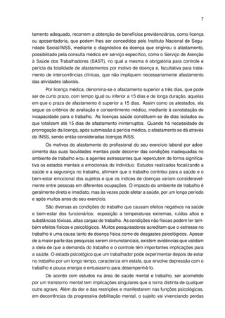 7


tamento adequado, recorrem a obtenção de benefícios previdenciários, como licença
ou aposentadoria, que podem lhes ser concedidos pelo Instituto Nacional de Segu-
ridade Social/INSS, mediante o diagnóstico da doença que originou o afastamento,
possibilitado pela consulta médica em serviço especíﬁco, como o Serviço de Atenção
à Saúde dos Trabalhadores (SAST), no qual a mesma é obrigatória para controle e
perícia da totalidade de afastamentos por motivo de doença e, facultativa para trata-
mento de intercorrências clínicas, que não impliquem necessariamente afastamento
das atividades laborais.
       Por licença médica, denomina-se o afastamento superior a três dias, que pode
ser de curto prazo, com tempo igual ou inferior a 15 dias e de longa duração, aquelas
em que o prazo de afastamento é superior a 15 dias. Assim como os atestados, ela
segue os critérios de avaliação e consentimento médico, mediante à constatação de
incapacidade para o trabalho. As licenças saúde constituem-se de dias isolados ou
que totalizem até 15 dias de afastamento ininterruptos. Quando há necessidade de
prorrogação da licença, após submissão à perícia médica, o afastamento se dá através
do INSS, sendo então consideradas licenças INSS.
       Os motivos do afastamento do proﬁssional do seu exercício laboral por adoe-
cimento das suas faculdades mentais pode decorrer das condições inadequadas no
ambiente de trabalho e/ou a agentes estressantes que repercutem de forma signiﬁca-
tiva os estados mentais e emocionais do indivíduo. Estudos realizados focalizando a
saúde e a segurança no trabalho, aﬁrmam que o trabalho contribui para a saúde e o
bem-estar emocional dos sujeitos e que os índices de doenças variam consideravel-
mente entre pessoas em diferentes ocupações. O impacto do ambiente de trabalho é
geralmente direto e imediato, mas às vezes pode afetar a saúde, por um longo período
e após muitos anos do seu exercício.
       São diversas as condições do trabalho que causam efeitos negativos na saúde
e bem-estar dos funcionários: exposição a temperaturas extremas, ruídos altos e
substâncias tóxicas, altas cargas de trabalho. As condições não físicas podem ter tam-
bém efeitos físicos e psicológicos. Muitos pesquisadores acreditam que o estresse no
trabalho é uma causa tanto de doença física como de desgastes psicológicos. Apesar
de a maior parte das pesquisas serem circunstanciais, existem evidências que validam
a ideia de que a demanda do trabalho e o controle têm importantes implicações para
a saúde. O estado psicológico que um trabalhador pode experimentar depois de estar
no trabalho por um longo tempo, caracteriza em estafa, que envolve depressão com o
trabalho e pouca energia e entusiasmo para desempenhá-lo.
       De acordo com estudos na área de saúde mental e trabalho, ser acometido
por um transtorno mental tem implicações singulares que a torna distinta de qualquer
outro agravo. Além da dor e das restrições e manifestarem nas funções psicológicas,
em decorrências da progressiva debilitação mental, o sujeito vai vivenciando perdas
 