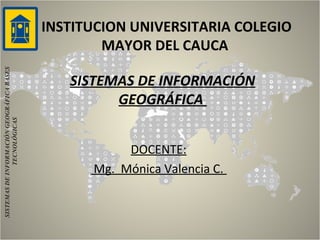 INSTITUCION UNIVERSITARIA COLEGIO
MAYOR DEL CAUCA
SISTEMAS DE INFORMACIÓN
GEOGRÁFICA
DOCENTE:
Mg. Mónica Valencia C.
SISTEMASDEINFORMACIÓNGEOGRÁFICABASES
TECNOLÓGICAS
 