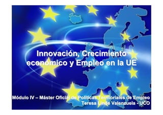Innovación, Crecimiento
      económico y Empleo en la UE



Módulo IV – Máster Oficial de Políticas Territoriales de Empleo
                               Teresa Linde Valenzuela - UCO
 