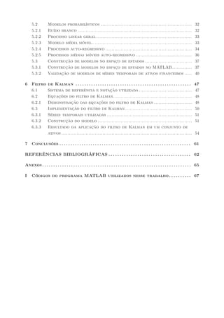 5.2          Modelos probabilísticos ............................................................                                     32
     5.2.1        Ruído branco ...........................................................................                                 32
     5.2.2        Processo linear geral ...............................................................                                    33
     5.2.3        Modelo média móvel..................................................................                                     33
     5.2.4        Processos auto-regressivo .........................................................                                      34
     5.2.5        Processos médias móveis auto-regressivo .....................................                                            36
     5.3          Construção de modelos no espaço de estados ...............................                                               37
     5.3.1        Construção de modelos no espaço de estados no MATLAB .............                                                       37
     5.3.2        Validação de modelos de séries temporais de ativos financeiros .....                                                     40

6    Filtro       de Kalman . . . . . . . . . . . . . . . . . . . . . . . . . . . . . . . . . . . . . . . . . . . . . . . . . . . .       47
     6.1          Sistema de referência e notação utilizada ...................................                                           47
     6.2          Equações do filtro de Kalman....................................................                                        48
     6.2.1        Demonstração das equações do filtro de Kalman .........................                                                 48
     6.3          Implementação do filtro de Kalman ............................................                                          50
     6.3.1        Séries temporais utilizadas ........................................................                                    51
     6.3.2        Construção do modelo ..............................................................                                     51
     6.3.3        Resultado da aplicação do filtro de Kalman em um conjunto de
                  ativos ......................................................................................                            54

7    Conclusões . . . . . . . . . . . . . . . . . . . . . . . . . . . . . . . . . . . . . . . . . . . . . . . . . . . . . . . . . . . 61

REFERÊNCIAS BIBLIOGRÁFICAS . . . . . . . . . . . . . . . . . . . . . . . . . . . . . . . . . . . . . 62

Anexos . . . . . . . . . . . . . . . . . . . . . . . . . . . . . . . . . . . . . . . . . . . . . . . . . . . . . . . . . . . . . . . . . . . 65

I    Códigos do programa MATLAB utilizados nesse trabalho . . . . . . . . . . 67
 