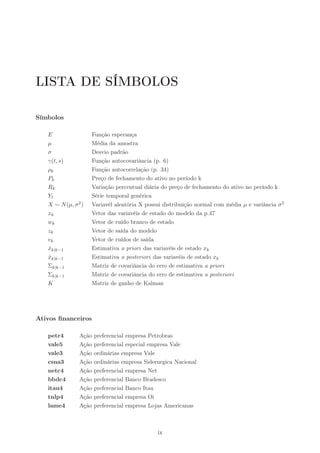 LISTA DE SÍMBOLOS

Símbolos

   E                 Função esperança
   µ                 Média da amostra
   σ                 Desvio padrão
   γ(t, s)           Função autocovariância (p. 6)
   ρk                Função autocorrelação (p. 34)
   Pk                Preço de fechamento do ativo no período k
   Rk                Variação percentual diária do preço de fechamento do ativo no período k
   Yt                Série temporal genérica
   X ∼ N (µ, σ 2 )   Variavél aleatória X possui distribuição normal com média µ e variância σ 2
   xk                Vetor das variavéis de estado do modelo da p.47
   wk                Vetor de ruído branco de estado
   zk                Vetor de saída do modelo
   vk                Vetor de ruídos de saída
   xk|k−1
   ˆ                 Estimativa a priori das variavéis de estado xk
   xk|k−1
   ˆ                 Estimativa a posteriori das variavéis de estado xk
   Σk|k−1            Matriz de covariância do erro de estimativa a priori
   Σk|k−1            Matriz de covariância do erro de estimativa a posteriori
   K                 Matriz de ganho de Kalman




Ativos ﬁnanceiros

   petr4        Ação   preferencial empresa Petrobras
   vale5        Ação   preferencial especial empresa Vale
   vale3        Ação   ordinárias empresa Vale
   csna3        Ação   ordinárias empresa Siderurgica Nacional
   netc4        Ação   preferencial empresa Net
   bbdc4        Ação   preferencial Banco Bradesco
   itau4        Ação   preferencial Banco Itau
   tnlp4        Ação   preferencial empresa Oi
   lame4        Ação   preferencial empresa Lojas Americanas



                                               ix
 