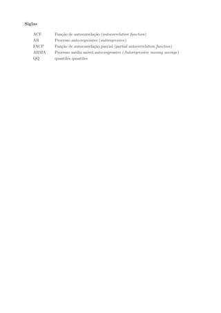 Siglas

    ACF    Função de autocorrelação (autocorrelation function)
    AR     Processo auto-regressivo (autoregressive)
    FACP   Função de autocorrelação parcial (partial autocorrelation function)
    ARMA   Processo média móvel auto-regressivo (Autoregressive moving average)
    QQ     quantiles quantiles
 