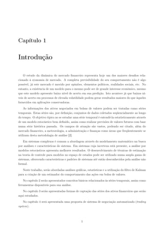 Capítulo 1

Introdução

    O estudo da dinâmica do mercado ﬁnanceiro representa hoje um dos maiores desaﬁos rela-
cionado à economia de mercado. A completa previsibilidade do seu comportamento não é algo
possível, já este mercado é movido por opiniões, elementos políticos, realidades sociais, etc. No
entanto, a existência de um modelo para o mesmo pode ser de grande interesse econômico, mesmo
que este modelo apresente baixo nível de acerto em sua predição. Isto acontece já que baixos ní-
veis de acerto em processos de elevada volatilidade podem gerar resultados maiores do que àqueles
fornecidos em aplicações conservadoras.

    As informações dos ativos negociados em bolsas de valores podem ser tratadas como séries
temporais. Estas séries são, por deﬁnição, conjuntos de dados coletados seqüencialmente ao longo
do tempo. O objetivo típico ao se estudar uma série temporal é entendê-la estatisticamente através
de um modelo estocástico bem deﬁnido, assim como realizar previsões de valores futuros com base
numa série histórica passada. Os campos de atuação são vastos, podendo ser citado, além do
mercado ﬁnanceiro, a meteorologia, a administração e ﬁnanças como áreas que freqüentemente se
utilizam desta metodologia de análise [2].

    Em sistemas complexos é comum a abordagem através do modelamento matemático na busca
por análises e características do sistema. Em sistemas cuja incerteza está presente, a análise por
modelos estocásticos apresenta melhores resultados. O desenvolvimento de técnicas de estimação
na teoria de controle para modelos no espaço de estados pode ser utilizado numa ampla gama de
sistemas, oferecendo características e padrões de sistemas até então desconhecidos pela análise não
formal.

   Neste trabalho, serão abordadas análises gráﬁcas, estatísticas e a utilização do ﬁltro de Kalman
para a criação de um estimador do comportamento das ações em bolsa de valores.

    No capítulo 2 serão apresentados conceitos básicos relacionados às séries temporais, assim como
ferramentas disponíveis para sua análise.

   No capítulo 3 serão apresentadas formas de captação das séries dos ativos ﬁnanceiros que serão
aqui estudados.

    No capítulo 4 será apresentada uma proposta de sistema de negociação automatizado (trading
system).




                                                1
 