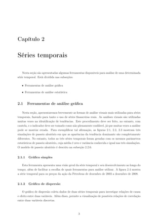 Capítulo 2

Séries temporais

    Nesta seção são apresentadas algumas ferramentas disponíveis para análise de uma determinada
série temporal. Está dividida nas subseções:

   • Ferramentas de análise gráﬁca

   • Ferramentas de análise estatística



2.1     Ferramentas de análise gráﬁca

    Nesta seção, apresentaremos brevemente as formas de análise visuais mais utilizadas para séries
temporais, fazendo para tanto o uso de séries ﬁnanceiras reais. As análises visuais são utilizadas
muitas vezes na identiﬁcação de tendências. Este procedimento deve ser feito, no entanto, com
cautela, e o indicador deve ser tomado como não plenamente conﬁável, já que muitas vezes a análise
pode se mostrar errada. Para exempliﬁcar tal aﬁrmação, as ﬁguras 2.1, 2.2, 2.3 mostram três
simulações de passeio aleatório em que as aparências da tendência dominante são completamente
diferentes. No entanto, todos as três séries temporais foram geradas com os mesmos parâmetros
estatísticos de passeio aleatório, cuja média é zero e variância conhecida e igual nas três simulações.
O modelo de passeio aleatório é descrito na subseção 2.2.6.


2.1.1    Gráﬁco simples

    Esta ferramenta apresenta uma visão geral da série temporal e seu desenvolvimento ao longo do
tempo, além de facilitar a escolha de quais ferramentas para análise utilizar. A ﬁgura 2.4 mostra
a série temporal para os preços da ação da Petrobras de dezembro de 2003 a dezembro de 2008.


2.1.2    Gráﬁco de dispersão

    O gráﬁco de dispersão coleta dados de duas séries temporais para investigar relações de causa
e efeito entre duas variáveis. Além disso, permite a visualização de possíveis relações de correlação
entre duas variáveis discretas.



                                                  3
 