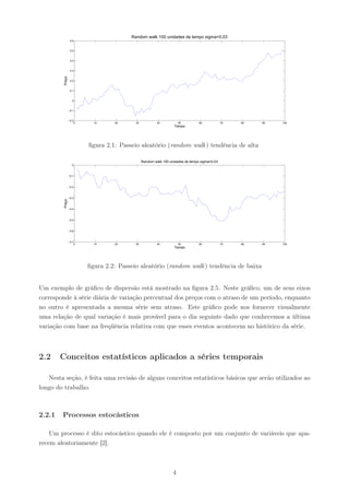 Random walk 100 unidades de tempo sigma=0.03
                  0.6


                  0.5


                  0.4


                  0.3
         Preço



                  0.2


                  0.1


                   0


                 −0.1


                 −0.2
                     0     10     20      30            40           50         60            70   80   90   100
                                                                  Tempo




                         ﬁgura 2.1: Passeio aleatório (random walk ) tendência de alta

                                               Random walk 100 unidades de tempo sigma=0.03
                   0



                 −0.1



                 −0.2



                 −0.3
         Preço




                 −0.4



                 −0.5



                 −0.6



                 −0.7
                     0     10     20      30            40           50         60            70   80   90   100
                                                                  Tempo




                         ﬁgura 2.2: Passeio aleatório (random walk ) tendência de baixa


Um exemplo de gráﬁco de dispersão está mostrado na ﬁgura 2.5. Neste gráﬁco, um de seus eixos
corresponde à série diária de variação percentual dos preços com o atraso de um período, enquanto
no outro é apresentada a mesma série sem atraso. Este gráﬁco pode nos fornecer visualmente
uma relação de qual variação é mais provável para o dia seguinte dado que conhecemos a última
variação com base na freqüência relativa com que esses eventos acontecem no histórico da série.



2.2     Conceitos estatísticos aplicados a séries temporais

   Nesta seção, é feita uma revisão de alguns conceitos estatísticos básicos que serão utilizados ao
longo do trabalho.



2.2.1   Processos estocásticos

    Um processo é dito estocástico quando ele é composto por um conjunto de variáveis que apa-
recem aleatoriamente [2].



                                                                 4
 