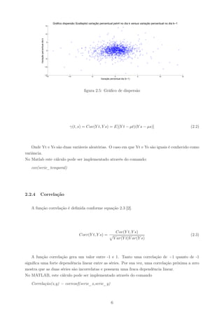 Gráfico dispersão Scatteplot variação percentual petr4 no dia k versus variação percentual no dia k−1
                                      15



                                      10




         Variação percentual dia k     5



                                       0



                                     −5



                                     −10



                                     −15
                                      −15               −10                −5                   0                 5               10                15
                                                                                  Variação percentual dia (k−1)




                                                                     ﬁgura 2.5: Gráﬁco de dispersão




                                                         γ(t, s) = Cov(Y t, Y s) = E[(Y t − µt)(Y s − µs)]                                               (2.2)



    Onde Yt e Ys são duas variáveis aleatórias. O caso em que Yt e Ys são iguais é conhecido como
variância.
No Matlab este cálculo pode ser implementado através do comando:

   cov(serie_temporal)




2.2.4   Correlação


   A função correlação é deﬁnida conforme equação 2.3 [2].




                                                                                                    Cov(Y t, Y s)
                                                                 Corr(Y t, Y s) =                                                                        (2.3)
                                                                                                V ar(Y t)V ar(Y s)



    A função correlação gera um valor entre -1 e 1. Tanto uma correlação de +1 quanto de -1
signiﬁca uma forte dependência linear entre as séries. Por sua vez, uma correlação próxima a zero
mostra que as duas séries são incorrelatas e possuem uma fraca dependência linear.
No MATLAB, este cálculo pode ser implementado através do comando

   Correlação(x,y) = corrcoef(serie_x,serie_y)



                                                                                            6
 