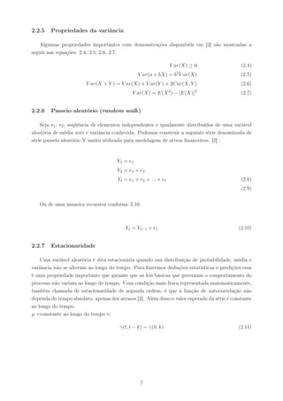 2.2.5   Propriedades da variância

   Algumas propriedades importantes com demonstrações disponívéis em [2] são mostradas a
seguir nas equações: 2.4, 2.5, 2.6, 2.7.

                                                                V ar(X) ≥ 0                   (2.4)
                                                                  2
                                                V ar(a + bX) = b V ar(X)                      (2.5)
                        V ar(X + Y ) = V ar(X) + V ar(Y ) + 2Cov(X, Y )                       (2.6)
                                             V ar(X) = E(X 2 ) − [E(X)]2                      (2.7)


2.2.6   Passeio aleatório (random walk )

    Seja e1 , e2 , seqüência de elementos independentes e igualmente distribuídos de uma variável
aleatória de média zero e variância conhecida. Podemos construir a seguinte série denominada de
série passeio aleatório Y muito utilizada para modelagem de ativos ﬁnanceiros. [2] :


                                      Y1 = e1
                                      Y2 = e1 + e2
                                      Yt = e1 + e2 + ... + et                                 (2.8)
                                                                                              (2.9)


   Ou de uma maneira recursiva conforme 2.10:



                                          Yt = Yt−1 + et                                     (2.10)


2.2.7   Estacionaridade

    Uma variável aleatória é dita estacionária quando sua distribuição de probabilidade, média e
variância não se alteram ao longo do tempo. Para fazermos deduções estatísticas e predições essa
é uma propriedade importante que garante que as leis básicas que governam o comportamento do
processo não variam ao longo do tempo. Uma condição mais fraca representada matematicamente,
também chamada de estacionaridade de segunda ordem, é que a função de autocorrelação não
dependa do tempo absoluto, apenas dos atrasos [2]. Além disso o valor esperado da série é constante
ao longo do tempo.
µ =constante ao longo do tempo e:

                                       γ(t, t − k) = γ(0, k)                                 (2.11)




                                                7
 
