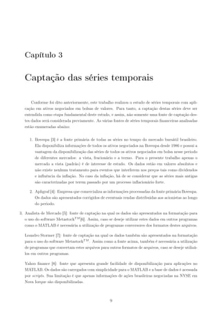 Capítulo 3

  Captação das séries temporais

      Conforme foi dito anteriormente, este trabalho realizou o estudo de séries temporais com apli-
  cação em ativos negociados em bolsas de valores. Para tanto, a captação destas séries deve ser
  entendida como etapa fundamental deste estudo, e assim, não somente uma fonte de captação des-
  tes dados será considerada previamente. As várias fontes de séries temporais ﬁnanceiras analisadas
  estão enumeradas abaixo:


     1. Bovespa [3] é a fonte primária de todas as séries no tempo do mercado bursátil brasileiro.
        Ela disponibiliza informações de todos os ativos negociados na Bovespa desde 1986 e possui a
        vantagem da disponibilização das séries de todos os ativos negociados em bolsa nesse periodo
        de diferentes mercados: a vista, fracionário e a termo. Para o presente trabalho apenas o
        mercado a vista (padrão) é de interesse de estudo. Os dados estão em valores absolutos e
        não existe nenhum tratamento para eventos que interferem nos preços tais como dividendos
        e inﬂuência da inﬂação. No caso da inﬂação, há de se considerar que as séries mais antigas
        são caracterizadas por terem passado por um processo inﬂacionário forte.

     2. Apligraf [4]: Empresa que comercializa as informações processadas da fonte primária Bovespa.
        Os dados são apresentados corrigidos de eventuais rendas distribuidas aos acionistas ao longo
        do periodo.

3. Analista de Mercado [5]: fonte de captação na qual os dados são apresentados na formatação para
   o uso do software MetastockT M [6]. Assim, caso se deseje utilizar estes dados em outros programas
   como o MATLAB é necessária a utilização de programas conversores dos formatos destes arquivos.

  Leandro Stormer [7]: fonte de captação na qual os dados também são apresentados na formatação
  para o uso do software MetastockT M . Assim como a fonte acima, também é necessária a utilização
  de programas que convertam estes arquivos para outros formatos de arquivos, caso se deseje utilizá-
  los em outros programas.

  Yahoo ﬁnance [8]: fonte que apresenta grande facilidade de disponibilização para aplicações no
  MATLAB. Os dados são carregados com simplicidade para o MATLAB e a base de dados é acessada
  por scripts. Sua limitação é que apenas informações de ações brasileiras negociadas na NYSE em
  Nova Iorque são disponibilizadas.



                                                   9
 