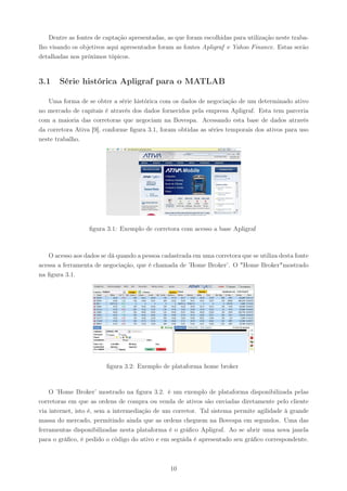 Dentre as fontes de captação apresentadas, as que foram escolhidas para utilização neste traba-
lho visando os objetivos aqui apresentados foram as fontes Apligraf e Yahoo Finance. Estas serão
detalhadas nos próximos tópicos.


3.1    Série histórica Apligraf para o MATLAB

   Uma forma de se obter a série histórica com os dados de negociação de um determinado ativo
no mercado de capitais é através dos dados fornecidos pela empresa Apligraf. Esta tem parceria
com a maioria das corretoras que negociam na Bovespa. Acessando esta base de dados através
da corretora Ativa [9], conforme ﬁgura 3.1, foram obtidas as séries temporais dos ativos para uso
neste trabalho.




                  ﬁgura 3.1: Exemplo de corretora com acesso a base Apligraf



   O acesso aos dados se dá quando a pessoa cadastrada em uma corretora que se utiliza desta fonte
acessa a ferramenta de negociação, que é chamada de ’Home Broker’. O "Home Broker"mostrado
na ﬁgura 3.1.




                        ﬁgura 3.2: Exemplo de plataforma home broker



    O ’Home Broker’ mostrado na ﬁgura 3.2. é um exemplo de plataforma disponibilizada pelas
corretoras em que as ordens de compra ou venda de ativos são enviadas diretamente pelo cliente
via internet, isto é, sem a intermediação de um corretor. Tal sistema permite agilidade à grande
massa do mercado, permitindo ainda que as ordens cheguem na Bovespa em segundos. Uma das
ferramentas disponibilizadas nesta plataforma é o gráﬁco Apligraf. Ao se abrir uma nova janela
para o gráﬁco, é pedido o código do ativo e em seguida é apresentado seu gráﬁco correspondente.



                                                10
 