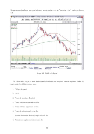 Nessa mesma janela na margem inferior é apresentada a opção "importar .xls", conforme ﬁgura
3.3.




                                  ﬁgura 3.3: Gráﬁco Apligraf



   Ao clicar nesta opção, a série será disponibilizada em um arquivo, com os seguintes dados de
negociação dos últimos cinco anos:


  1. Código do papel

  2. Datas

  3. Preço de abertura do ativo

  4. Preço máximo negociado no dia

  5. Preço mínimo negociado no dia

  6. Preço do ultimo negócio no dia

  7. Volume ﬁnanceiro do ativo negociado no dia

  8. Numero de negócios realizados no dia



                                              11
 