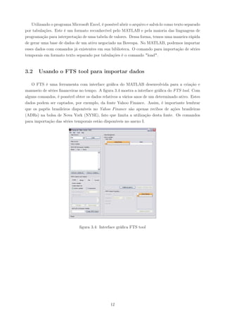 Utilizando o programa Microsoft Excel, é possível abrir o arquivo e salvá-lo como texto separado
por tabulações. Este é um formato reconhecível pelo MATLAB e pela maioria das linguagens de
programação para interpretação de uma tabela de valores. Dessa forma, temos uma maneira rápida
de gerar uma base de dados de um ativo negociado na Bovespa. No MATLAB, podemos importar
esses dados com comandos já existentes em sua biblioteca. O comando para importação de séries
temporais em formato texto separado por tabulações é o comando "load".



3.2    Usando o FTS tool para importar dados

    O FTS é uma ferramenta com interface gráﬁca do MATLAB desenvolvida para a criação e
manuseio de séries ﬁnanceiras no tempo. A ﬁgura 3.4 mostra a interface gráﬁca do FTS tool. Com
alguns comandos, é possível obter os dados relativos a vários anos de um determinado ativo. Estes
dados podem ser captados, por exemplo, da fonte Yahoo Finance. Assim, é importante lembrar
que os papéis brasileiros disponíveis no Yahoo Finance são apenas recibos de ações brasileiras
(ADRs) na bolsa de Nova York (NYSE), fato que limita a utilização desta fonte. Os comandos
para importação das séries temporais estão disponíveis no anexo I.




                               ﬁgura 3.4: Interface gráﬁca FTS tool




                                                12
 