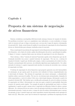 Capítulo 4

Proposta de um sistema de negociação
de ativos ﬁnanceiros

   Existem verdadeiras enciclopédias [10] descrevendo sistemas técnicos de tomada de decisões.
Um problema recorrente é que ao se popularizar esses indicadores, os seus resultados se tornam
cada vez menores até que se chega a um ponto que o seu uso não é capaz de superar o desempenho
do mercado [11]. Assim, novas formas de análise de um sistema de negociação de ativos ﬁnanceiros
devem ser desenvolvidas para alcançar resultados acima do mercado.

    Para a construção de um sistema de negociação de ativos ﬁnanceiros são necessários basicamente
três elementos: ativo objeto de estudo, análise das informações dos ativos e operalização da análise.
A ﬁgura 4.1 resume o esquema básico para um sistema de negociação de um ativo ﬁnanceiro.

    Neste sistema, o bloco "carteira de interesse"representa aqueles ativos ﬁnanceiros que um de-
terminado investidor tem acesso e possível interesse de negociação. Por sua vez, o sistema de
tomada de decisão é aquele que decidirá pela compra, venda ou permanência do estado do ativo.
Visando a automatização deste processo, são utilizados algoritmos para implementá-lo. Já o admi-
nistrador de sistema é o agente responsável pela interface do sistema do investidor com o sistema
de negociação em bolsa.

    O sistema de negociação de ativos ﬁnanceiros aqui proposto apresenta um nível intermediário
de automação, já que apenas parte do processo será realizado de forma computadorizada sem
a intervenção do homem. Em sistemas de negociação com menor automação, o administrador
também realiza o processo de análise. Por sua vez, em sistemas mais automatizados, chamados de
robôs negociadores, o envio de ordem é feito sem a intervenção humana, diretamente a partir da
tomada de decisão [12]. Vale lembrar que a escolha pela automação do envio de ordens ao sistema
de negociações em bolsa é determinante em casos nos quais a janela de oportunidade observada
acontece de maneira muito rápida. Um exemplo de janela de oportunidade que tende a se fechar
rapidamente é aquela na qual o mesmo ativo é negociado em diferentes bolsas de valores a preços
diferentes. Se o sistema já levou em conta o custo de operação envolvido na compra de um ativo em
determinado mercado e venda em outro, o tempo de envio da ordem é determinante para o sucesso
da operação, já que é razoável supor que outros operadores estarão interessados nessa operação de
baixo risco [1]. Além disso, neste tipo de sistema de negociação o problema da segurança da rede



                                                 13
 
