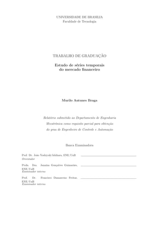 UNIVERSIDADE DE BRASILIA
                             Faculdade de Tecnologia




                        TRABALHO DE GRADUAÇÃO

                         Estudo de séries temporais
                           do mercado ﬁnanceiro




                               Murilo Antunes Braga




                Relatório submetido ao Departamento de Engenharia
                  Mecatrônica como requisito parcial para obtenção
                   do grau de Engenheiro de Controle e Automação



                                  Banca Examinadora


Prof. Dr. João Yoshiyuki Ishihara, ENE/UnB
Orientador

Profa. Dra. Janaína Gonçalves Guimarães,
ENE/UnB
Examinador interno

Prof.  Dr.     Francisco Damasceno Freitas,
ENE/UnB
Examinador interno
 