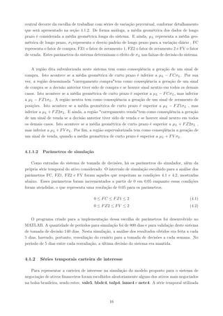 central decorre da escolha de trabalhar com séries de variação percentual, conforme detalhamento
que será apresentado na seção 4.1.2. De forma análoga, a média geométrica dos dados de longo
prazo é considerada a média geométrica longa do sistema. E ainda, µL representa a média geo-
métrica de longo prazo, σ L representa o desvio padrão de longo prazo para a variação diário , FC
representa o fator de compra, FZ1 o fator de zeramento 1, FZ2 o fator de zeramento 2 e FV o fator
de venda. Estes parâmetros do sistema determinam o efeito de σ L nas faixas de decisão do sistema.


    A região dita subvalorizada neste sistema tem como conseqüência a geração de um sinal de
compra. Isto acontece se a média geométrica de curto prazo é inferior a µL − F Cσ L . Por sua
vez, a região denominada "carregamento compra"tem como conseqüência a geração de um sinal
de compra se a decisão anterior tiver sido de compra e se houver sinal neutro em todos os demais
casos. Isto acontece se a média geométrica de curto prazo é superior a µL − F Cσ L , mas inferior
a µL − F Z1σ L . A região neutra tem como conseqüência a geração de um sinal de zeramento de
posições. Isto acontece se a média geométrica de curto prazo é superior a µL − F Z1σL , mas
inferior a µL + F Z2σL . E ainda, a região "carregamento venda"tem como conseqüência a geração
de um sinal de venda se a decisão anterior tiver sido de venda e se houver sinal neutro em todos
os demais casos. Isto acontece se a média geométrica de curto prazo é superior a µL + F Z2σL ,
mas inferior a µL + F V σL . Por ﬁm, a região supervalorizada tem como conseqüência a geração de
um sinal de venda, quando a média geométrica de curto prazo é superior a µL + F V σL .


4.1.1.2    Parâmetros de simulação

    Como entradas do sistema de tomada de decisões, há os parâmetros do simulador, além da
própria série temporal do ativo considerado. O intervalo de simulação escolhido para a análise dos
parâmetros FC, FZ1, FZ2 e FV foram aqueles que respeitam as condições 4.1 e 4.2, mostradas
abaixo. Esses parâmetros foram incrementados a partir de 0 em 0.05 enquanto essas condições
foram atendidas, o que representa uma resolução de 0.05 para os parâmetros.

                                       0 ≤ F C ≤ F Z1 ≤ 2                                    (4.1)
                                       0 ≤ F Z2 ≤ F V ≤ 2                                    (4.2)


    O programa criado para a implementação dessa escolha de parâmetros foi desenvolvido no
MATLAB. A quantidade de períodos para simulação foi de 800 dias e para validação deste sistema
de tomada de decisão 140 dias. Nesta simulação, a análise dos resultados obtidos era feita a cada
5 dias, havendo, portanto, reavaliação do cenário para a tomada de decisões a cada semana. No
período de 5 dias entre cada reavaliação, a última decisão do sistema era mantida.


4.1.2     Séries temporais carteira de interesse

   Para representar a carteira de interesse na simulação do modelo proposto para o sistema de
negociação de ativos ﬁnanceiros foram escolhidos aleatoriamente alguns dos ativos mais negociados
na bolsa brasileira, sendo estes: vale5, bbdc4, tnlp4, lame4 e netc4. A série temporal utilizada



                                               16
 