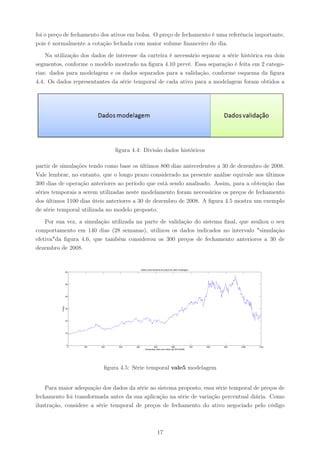 foi o preço de fechamento dos ativos em bolsa. O preço de fechamento é uma referência importante,
pois é normalmente a cotação fechada com maior volume ﬁnanceiro do dia.

    Na utilização dos dados de interesse da carteira é necessário separar a série histórica em dois
segmentos, conforme o modelo mostrado na ﬁgura 4.10 prevê. Essa separação é feita em 2 catego-
rias: dados para modelagem e os dados separados para a validação, conforme esquema da ﬁgura
4.4. Os dados representantes da série temporal de cada ativo para a modelagem foram obtidos a




                                       ﬁgura 4.4: Divisão dados históricos

partir de simulações tendo como base os últimos 800 dias antecedentes a 30 de dezembro de 2008.
Vale lembrar, no entanto, que o longo prazo considerado na presente análise equivale aos últimos
300 dias de operação anteriores ao período que está sendo analisado. Assim, para a obtenção das
séries temporais a serem utilizadas neste modelamento foram necessários os preços de fechamento
dos últimos 1100 dias úteis anteriores a 30 de dezembro de 2008. A ﬁgura 4.5 mostra um exemplo
de série temporal utilizada no modelo proposto.

    Por sua vez, a simulação utilizada na parte de validação do sistema ﬁnal, que avaliou o seu
comportamento em 140 dias (28 semanas), utilizou os dados indicados no intervalo "simulação
efetiva"da ﬁgura 4.6, que também considerou os 300 preços de fechamento anteriores a 30 de
dezembro de 2008.


                                                     Gráfico serie temporal de preços de vale5 modelagem
                  60




                  50




                  40
          Preço




                  30




                  20




                  10




                   0
                       0   100   200    300    400                500                 600                  700   800   900   1000   1100
                                                         Tempo(dias uteis) com último dia 28/12/2008




                                   ﬁgura 4.5: Série temporal vale5 modelagem


    Para maior adequação dos dados da série ao sistema proposto, essa série temporal de preços de
fechamento foi transformada antes da sua aplicação na série de variação percentual diária. Como
ilustração, considere a série temporal de preços de fechamento do ativo negociado pelo código



                                                                      17
 