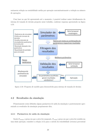 sentassem redução na rentabilidade média por operação concomitantemente a redução no número
de operações.


    Com base no que foi apresentado até o momento, é possível realizar maior detalhamento do
sistema de tomada de decisão proposto nesse trabalho, conforme esquema apresentado na ﬁgura
4.10.




      ﬁgura 4.10: Proposta de modelo para desenvolvido para sistema de tomada de decisão




4.2     Resultados da simulação

    Primeiramente serão deﬁnidos alguns parãmetros de saída da simulação e posteriormente apre-
sentado os resultados da simulação propriamente dita.



4.2.1   Parâmetros de saída da simulação

  Sendo Pcompra o preço em que o ativo foi comprado, Pvenda o preço em que o ativo foi vendido em
uma dada operação, considere a relação (4.5) para o calculo da rentabilidade (retorno) percentual



                                               20
 