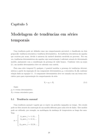 Capítulo 5

Modelagem de tendências em séries
temporais

    Uma tendência pode ser deﬁnida como um comportamento previsível, e classiﬁcada em dois
grupos [2]: tendência estocástica e tendência determinística. As tendências estocásticas são aquelas
que ocorrem por acaso, devido à natureza da variável aleatória envolvida no processo. Por sua
vez, tendências determinísticas são aquelas cuja caracterização é suﬁciente através de determinado
modelo, juntamente com a consideração da presença de ruído branco. Conforme visto na seção
2.1, um modelo determinístico deve ser adotado com cautela.

    Para uma série temporal Yt qualquer, é possível modelar a presença de tendências determi-
nísticas a partir da separação de sua componente determinística µt e estocástica Xt [2], conforme
relação dada na equação 5.1. A componente determinística deve ser somada com um termo esto-
cástico puro para representação do comportamento da série.


                                           Yt = µt + Xt                                        (5.1)

    Onde:
µt é o termo determinístico.
Xt o termo estocástico puro.


5.1    Tendência sazonal

   Uma tendência sazonal é aquela que se repete em períodos espaçados no tempo. Seu estudo
pode ser feito através da construção de um modelo diferente para cada ciclo de dados. Este modelo
pode ser utilizado, por exemplo, na modelagem da mudança de temperatura ao longo dos anos.
Veja:
                                     
             β1 , para_t = 1, 13, ...
                                     
         β2 , para_t = 2, 14, ... 
   µt =                             
                      ...            
                                      
           β12 , para_t = 12, 24, ...



                                                29
 