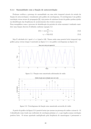 5.1.1   Sazonalidade com a função de autocorrelação

    Podemos veriﬁcar a presença de sazonalidade em uma série temporal através do estudo da
função de autocorrelação e visualmente pelo gráﬁco do correlograma. O correlograma é um gráﬁco
correlação versus atraso de propagação [2], cujo pontos de máximos locais do gráﬁco podem ajudar
na identiﬁcação das freqüências de acontecimento dos eventos sazonais.
Para exempliﬁcar como o processo de identiﬁcação do período de ciclos sazonais é realizado consi-
dere uma função discreta Z deﬁnida conforme equação 5.2.
                                                                                πt
                                                                  Z(t) = sen(      ) + et                                        (5.2)
                                                                                6
                                                                          et ∼ N (0, 0.2)                                        (5.3)

   Seja Z calculado de t igual a 1 a t igual a 120. Temos então uma possível série temporal cujo
gráﬁco preço versus tempo é mostrado na ﬁgura 5.1 e seu gráﬁco correlograma na ﬁgura 5.2.

                                                                  Seno com ruído com sigma=0.2
                           1.5




                            1




                           0.5
         Preço




                            0




                          −0.5




                           −1




                          −1.5
                              0                20            40                  60              80             100        120
                                                                              Tempo




                                            ﬁgura 5.1: Função seno amostrada adicionada de ruído

                                                        Gráfico função auto correlação seno com ruído
                            1


                           0.8


                           0.6


                           0.4
         Autocorrelação




                           0.2


                            0


                          −0.2


                          −0.4


                          −0.6


                          −0.8


                           −1
                             0          2           4    6            8         10       12           14   16         18   20
                                                                              Atraso




                                  ﬁgura 5.2: Correlagrama da função seno amostrada acrescida de ruído

    A partir do gráﬁco da ﬁgura 5.2 é possível notar que mesmo na presença de ruídos o atraso k=12
é identiﬁcado como tendo um coeﬁciente de correlação próximo a 1, o que implica numa correlação
positiva forte. O atraso apontado multiplicado pela freqüência de amostragem é justamente o



                                                                            30
 