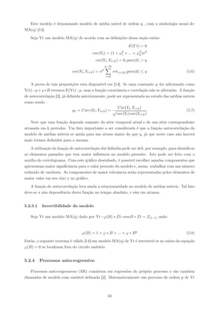 Este modelo é denominado modelo de média móvel de ordem q , com a simbologia usual de:
MA(q) [14].

   Seja Yt um modelo MA(q) de acordo com as deﬁnições dessa seção então:

                                                                         E(Y t) = 0
                                        var(Yt ) = (1 +           ϕ2
                                                                   1   + ... + ϕ2 )σ 2
                                                                                q

                                          cov(Yt , Yt+k ) = 0, para|k| > q
                                                      q−|k|
                                                  2
                            cov(Yt , Yt+k ) = σ               σσ(i+|k|) para|k| ≤ q            (5.6)
                                                      i=0

    A prova de tais preposições esta disponível em [14]. Se uma constante µ for adicionado como
Y(t)=µ+ϕ∗B teremos E(Yt)=µ, mas a função covariância e correlação não se alterarão. A função
de autocorrelação [2], já deﬁnida anteriormente, pode ser representada no estudo das médias móveis
como sendo :
                                                       Cov(Yt , Yt+k )
                             ρk = Corr(Yt , Yt+k ) =                                         (5.7)
                                                      var(Yt )var(Yt+k )

    Note que essa função depende somente da série temporal atual e de sua série correspondente
atrasada em k períodos. Um fato importante a ser considerado é que a função autocorrelação do
modelo de médias móveis se anula para um atraso maior do que q, já que neste caso não haverá
mais termos deﬁnidos para a mesma.

    A utilização da função de autocorrelação daí deﬁnida pode ser útil, por exemplo, para identiﬁcar
os elementos passados que tem maior inﬂuência no modelo presente. Isto pode ser feito com o
auxílio do correlograma. Com este gráﬁco desenhado, é possível escolher aquelas componentes que
apresentam maior signiﬁcância para o valor presente do modelo e, assim, trabalhar com um número
reduzido de variáveis. As componentes de maior relevância serão representadas pelos elementos de
maior valor em seu eixo y no gráﬁco.

   A função de autocorrelação leva ainda a estacionaridade no modelo de médias móveis. Tal fato
deve-se a não dependência desta função no tempo absoluto, e sim em atrasos.


5.2.3.1    Invertibilidade do modelo

   Seja Yt um modelo MA(q) dado por Yt=ϕ(B) ∗ Zt, comB ∗ Zt = Z(t−1) onde:



                                  ϕ(B) = 1 + ϕ ∗ B + ... + ϕ ∗ B q                             (5.8)

Então, o seguinte teorema é válido [14]:um modelo MA(q) de Yt é inversível se as raízes da equação
ϕ(B) = 0 se localizam fora do circulo unitário.


5.2.4     Processos auto-regressivo

   Processos auto-regressivos (AR) consistem em regressões do próprio processo e são também
chamados de modelo com variável defasada [2]. Matematicamente um processo de ordem p de Yt



                                                        34
 