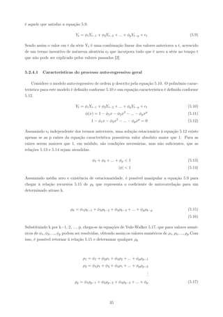 é aquele que satisfaz a equação 5.9.

                               Yt = φ1 Yt−1 + φ2 Yt−2 + ... + φp Yt−p + et                             (5.9)

Sendo assim o valor em t da série Yt é uma combinação linear dos valores anteriores a t, acrescido
de um termo inovativo de natureza aleatória et que incorpora tudo que é novo a série no tempo t
que não pode ser explicado pelos valores passados [2].


5.2.4.1    Características do processo auto-regressivo geral

    Considere o modelo auto-regressivo de ordem p descrito pela equação 5.10. O polinômio carac-
terístico para este modelo é deﬁnido conforme 5.10 e sua equação característica é deﬁnida conforme
5.12.

                               Yt = φ1 Yt−1 + φ2 Yt−2 + ... + φp Yt−p + et                            (5.10)
                                      φ(x) = 1 − φ1 x − φ2 x2 − ... − φp xp                           (5.11)
                                                          2             p
                                         1 − φ1 x − φ2 x − ... − φp x = 0                             (5.12)

Assumindo et independente dos termos anteriores, uma solução estacionária à equação 5.12 existe
apenas se as p raízes da equação característica possuírem valor absoluto maior que 1. Para as
raízes serem maiores que 1, em módulo, são condições necessárias, mas não suﬁcientes, que as
relações 5.13 e 5.14 sejam atendidas.

                                          φ1 + φ2 + ... + φp < 1                                      (5.13)
                                                              |φ| < 1                                 (5.14)

Assumindo média zero e existência de estacionaridade, é possível manipular a equação 5.9 para
chegar à relação recursiva 5.15 de ρk que representa o coeﬁciente de autocorrelação para um
determinado atraso k.



                            ρk = φ1 ρk−1 + φ2 ρk−2 + φ3 ρk−3 + ... + φp ρk−p                          (5.15)
                                                                                                      (5.16)

Substituindo k por k=1, 2, ..., p, chega-se às equações de Yule-Walker 5.17, que para valores numé-
ricos de φ1 , φ2 , ..., φp podem ser resolvidas, obtendo assim os valores numéricos de ρ1 , ρ2 , ..., ρp .Com
isso, é possível retornar à relação 5.15 e determinar qualquer ρk



                                    ρ1 = φ1 + φ2 ρ1 + φ3 ρ2 + ... + φp ρp−1
                                    ρ2 = φ1 ρ1 + φ2 + φ3 ρ1 + ... + φp ρp−2
                                                                          .
                                                                          .
                                                                          .
                               ρp = φ1 ρp−1 + φ2 ρp−2 + φ3 ρp−3 + ... + φp                            (5.17)




                                                     35
 