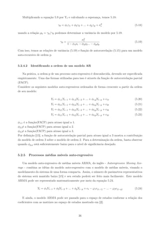 Multiplicando a equação 5.9 por Yt e calculando a esperança, temos 5.18:

                                                                    2
                                γ0 = φ1 γ1 + φ2 γ2 + ... + φp γp + σe                      (5.18)

usando a relação ρk = γk /γ0 podemos determinar a variância do modelo por 5.19:
                                                      2
                                                     σe
                                  γ0 =                                                     (5.19)
                                         1 − φ1 ρ1 − φ2 ρ2 ... − φp ρp

Com isso, temos as relações de variância (5.19) e função de autocorrelação (5.15) para um modelo
auto-recursivo de ordem p.


5.2.4.2    Identiﬁcando a ordem de um modelo AR

    Na prática, a ordem p de um processo auto-regressivo é desconhecida, devendo ser especiﬁcada
empiricamente. Uma das formas utilizadas para isso é através da função de autocorrelação parcial
(FACP).
Considere os seguintes modelos auto-regressivos ordenados de forma crescente a partir da ordem
de seu modelo:

                          Yt = φ1,1 Yt−1 + φ1,2 Yt−2 + ... + φ1,p Yt−p + e1t               (5.20)
                          Yt = φ2,1 Yt−1 + φ2,2 Yt−2 + ... + φ2,p Yt−p + e2t               (5.21)
                          Yt = φ3,1 Yt−1 + φ3,2 Yt−2 + ... + φ3,p Yt−p + e3t               (5.22)
                          Yt = φ4,1 Yt−1 + φ4,2 Yt−2 + ... + φ4,p Yt−p + e4t               (5.23)

φ1,1 é a função(FACP) para atraso igual a 1.
φ2,2 é a função(FACP) para atraso igual a 2.
φ3,3 é a função(FACP) para atraso igual a 3.
Por deﬁnição [15], a função de autocorrelação parcial para atraso igual a 3 mostra a contribuição
do modelo de ordem 3 sobre o modelo de ordem 2. Para a determinação da ordem, basta observar
quando φp,p está suﬁcientemente baixo para o nível de signiﬁcância desejado.


5.2.5     Processos médias móveis auto-regressivo

   Um modelo auto-regressivo de médias móveis ARMA, do inglês - Autoregressive Moving Ave-
rage - combina as idéias do modelo auto-regressivo com o modelo de médias móveis, visando o
modelamento do sistema de uma forma compacta. Assim, o número de parâmetros representativos
do sistema será mantido baixo [15] e seu estudo poderá ser feito mais facilmente. Este modelo
ARMA pode ser representado matematicamente por meio da equação 5.24.

               Yt = φ1 Yt−1 + φ2 Yt−2 + ... + φp Yt−p + et − ϕ1 e(t−1) − ... − ϕ2 e(t−q)   (5.24)


   E ainda, o modelo ARMA pode ser passado para o espaço de estados conforme a relação dos
coeﬁcientes com as matrizes no espaço de estados mostrado em [2].



                                                   36
 