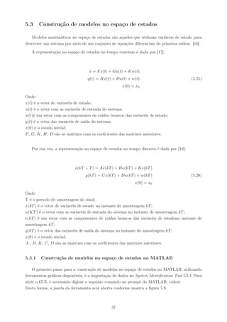 5.3     Construção de modelos no espaço de estados

   Modelos matemáticos no espaço de estados são aqueles que utilizam variáveis de estado para
descrever um sistema por meio de um conjunto de equações diferenciais de primeira ordem. [16]

   A representação no espaço de estados no tempo contínuo é dada por [17]:



                                  x = F x(t) + Gu(t) + Kw(t)
                                  ˙
                                 y(t) = Hx(t) + Du(t) + w(t)                              (5.25)
                                                    x(0) = x0

Onde:
x(t) é o vetor de variavéis de estado;
u(t) é o vetor com as variavéis de entrada do sistema;
w(t)é um vetor com as componentes de ruídos brancos das variavéis de estado;
y(t) é o vetor das variavéis de saída do sistema;
x(0) é o estado inicial;
F , G, K, H, D são as matrizes com os coeﬁcientes das matrizes anteriores.


   Por sua vez, a representação no espaço de estados no tempo discreto é dada por [18]:



                          x(kT + T ) = Ax(kT ) + Bu(kT ) + Ke(kT )
                                y(kT ) = Cx(kT ) + Du(kT ) + w(kT )                       (5.26)
                                                           x(0) = x0

Onde:
T é o periodo de amostragem do sinal;
x(kT ) é o vetor de variavéis de estado no instante de amostragem kT ;
u(KT ) é o vetor com as variavéis de entrada do sistema no instante de amostragem kT ;
e(kT ) é um vetor com as componentes de ruídos brancos das variavéis de estadono instante de
amostragem kT ;
y(kT ) é o vetor das variavéis de saída do sistema no instante de amostragem kT ;
x(0) é o estado inicial;
A , B, K, C, D são as matrizes com os coeﬁcientes das matrizes anteriores.


5.3.1   Construção de modelos no espaço de estados no MATLAB

    O primeiro passo para a construção de modelos no espaço de estados no MATLAB, utilizando
ferramentas gráﬁcas disponíveis, é a importação de dados no System Identiﬁcation Tool GUI. Para
abrir o GUI, é necessário digitar o seguinte comando no prompt do MATLAB: »ident
Desta forma, a janela da ferramenta será aberta conforme mostra a ﬁgura 5.9.



                                              37
 