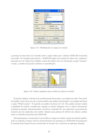 ﬁgura 5.11: Modelamento no espaço de estados



a presença de uma barra em vermelho sobre a opção indica que o software MATLAB recomenda
tal escolha. No exemplo aqui descrito, o MATLAB sugeriu um modelo de ordem seis, conforme é
mostrado na 5.12. Depois de escolhida a ordem do modelo, deve ser selecionada a opção "estimar",
e assim, o modelo será gerado conforme as especiﬁcações.




                ﬁgura 5.12: Valores singulares para escolha da ordem do modelo


    É possível analisar a eﬁciência do modelo gerado observando o seu gráﬁco de saída. Para obter
este gráﬁco, basta clicar em um ou mais modelos cuja análise seja desejada e em seguida selecionar
a opção "Model output". É esperado um gráﬁco da forma da 5.13. Esse gráﬁco permite avaliar
a qualidade do modelo à medida que compara os valores estimados com os valores efetivamente
ocorridos no passado. Estatisticamente, ele oferece o indicador R2 , que representa o percentual das
variações que são explicadas pelo modelo. Quanto mais próximo de 100 for esse número, melhor
serão os resultados fornecidos pelo MATLAB.

    Alternativamente à construção de um modelo no espaço de estados a partir de interface gráﬁca,
pode ser utilizada a função "pem"no desenvolvimento de programas no MATLAB. Os parâmetros
de entrada dessa função devem ser fornecidos de acordo com o interesse da aplicação desejada.



                                                39
 