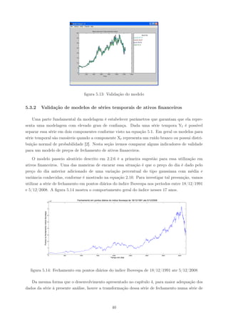 ﬁgura 5.13: Validação do modelo


5.3.2   Validação de modelos de séries temporais de ativos ﬁnanceiros

    Uma parte fundamental da modelagem é estabelecer parâmetros que garantam que ela repre-
senta uma modelagem com elevado grau de conﬁança. Dada uma série tempora Yt é possível
separar essa série em dois componentes conforme visto na equação 5.1. Em geral os modelos para
série temporal são razoáveis quando a componente Xt representa um ruído branco ou possui distri-
buição normal de probabilidade [2]. Nesta seção iremos comparar alguns indicadores de validade
para um modelo de preços de fechamento de ativos ﬁnanceiros.

    O modelo passeio aleatório descrito em 2.2.6 é a primeira sugestão para essa utilização em
ativos ﬁnanceiros. Uma das maneiras de encarar essa situação é que o preço do dia é dado pelo
preço do dia anterior adicionado de uma variação percentual do tipo gaussiana com média e
variância conhecidas, conforme é mostrado na equação 2.10. Para investigar tal presunção, vamos
utilizar a série de fechamento em pontos diários do índice Ibovespa nos períodos entre 18/12/1991
e 5/12/2008. A ﬁgura 5.14 mostra o comportamento geral do índice nesses 17 anos.

                                                     x 10
                                                         4         Fechamento em pontos diários do indice Ibovespa de 18/12/1991 ate 5/12/2008
                                                 8



                                                 7
          Pontos no fechamento índice Ibovespa




                                                 6



                                                 5



                                                 4



                                                 3



                                                 2



                                                 1



                                                 0
                                                     0       500     1000           1500            2000           2500           3000           3500   4000
                                                                                                  Tempo em dias




  ﬁgura 5.14: Fechamento em pontos diários do indice Ibovespa de 18/12/1991 ate 5/12/2008

   Da mesma forma que o desenvolvimento apresentado no capítulo 4, para maior adequação dos
dados da série à presente análise, houve a transformação dessa série de fechamento numa série de



                                                                                                   40
 