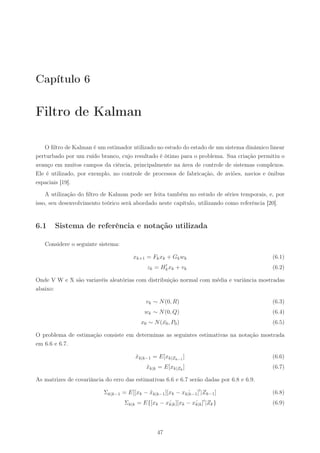 Capítulo 6

Filtro de Kalman

   O ﬁltro de Kalman é um estimador utilizado no estudo do estado de um sistema dinâmico linear
perturbado por um ruído branco, cujo resultado é ótimo para o problema. Sua criação permitiu o
avanço em muitos campos da ciência, principalmente na área de controle de sistemas complexos.
Ele é utilizado, por exemplo, no controle de processos de fabricação, de aviões, navios e ônibus
espaciais [19].

    A utilização do ﬁltro de Kalman pode ser feita também no estudo de séries temporais, e, por
isso, seu desenvolvimento teórico será abordado neste capítulo, utilizando como referência [20].


6.1    Sistema de referência e notação utilizada

   Considere o seguinte sistema:

                                       xk+1 = Fk xk + Gk wk                                (6.1)
                                                     ′
                                             zk =   Hk xk   + vk                           (6.2)

Onde V W e X são variavéis aleatórias com distribuição normal com média e variância mostradas
abaixo:

                                            vk ∼ N (0, R)                                  (6.3)
                                            wk ∼ N (0, Q)                                  (6.4)
                                          x0 ∼ N (x0 , P0 )
                                                  ¯                                        (6.5)

O problema de estimação consiste em determinas as seguintes estimativas na notação mostrada
em 6.6 e 6.7.

                                        xk|k−1 = E[xk|Zk−1 ]
                                        ˆ                                                  (6.6)
                                             xk|k = E[xk|Zk ]
                                             ˆ                                             (6.7)

As matrizes de covariância do erro das estimativas 6.6 e 6.7 serão dadas por 6.8 e 6.9.

                           Σk|k−1 = E[[xk − xk|k−1 ][xk − xk|k−1 ]′ |Zk−1 ]
                                            ˆ               ˆ                              (6.8)
                                                                     ′
                                   Σk|k = E{[xk − xk|k ][xk − xk|k ] |Zk }
                                                   ˆ           ˆ                           (6.9)




                                                 47
 