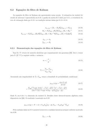 6.2     Equações do ﬁltro de Kalman

    As equações do ﬁltro de Kalman são apresentados nessa secção. A estimativa da variável de
estado de interesse é apresentada em 6.10, o ganho da matriz K é dado por 6.11, a covariância do
erro de estimação dada por 6.12 e as condições iniciais dadas por 6.13 e 6.14.



                                                                       ′
                                                    xk+1|k = [Fk − Kk Hk ]ˆk|k−1 + Kk zk
                                                    ˆ                     x                         (6.10)
                                               Kk = Fk Σk|k−1 Hk [Hk Σk|k−1 Hk + Rk ]−1
                                                                   ′
                                                                                                    (6.11)
                                         ′                      −1    ′          ′
              Σk+1|k =   Fk [Σk|k−1 Hk (Hk Σk|k−1 Hk      + Rk )     Hk Σk|k−1 ]Fk   +   Gk Qk G′
                                                                                                k   (6.12)


                                                x0|−1 = x0
                                                ˆ       ¯                                           (6.13)
                                               Σ0|−1 = P0                                           (6.14)


6.2.1   Demonstração das equações do ﬁltro de Kalman

   Seja X e Y vetores de variavéis aleatórias que conjuntamente são gaussiana [20]. Isto é, temos
para Z=[X’ Y’] a seguinte média e variância :

                                                          x
                                                          ¯
                                                m=[         ]                                       (6.15)
                                                          y
                                                          ¯



                                                    Σxx , Σxy
                                            Σ=[               ]                                     (6.16)
                                                    Σyx , Σyy


Assumindo não singularidade de Σ e Σyy , temos a densidade de probabilidade condicional:


                                                                        pXY (x, y)
                                                            pX|Y (x|y) =                            (6.17)
                                                                            pY (y)
                                                ¯..y    ¯              ¯.
                       |Σyy |1/2 exp(−0.5[x′ − x′ . ′ − y ′ ]Σ−1 [x′ − x′ . ′ − y ′ ]′ )
                                                                          .y    ¯
                     =                                            −1                                (6.18)
                             (2π)N/2 |Σ|1/2 exp(−0.5(y − y )′ Σyy (y − y ))
                                                              ¯             ¯


Onde N, em 6.18, é a dimensão da variável X. Detalhes deste desenvolvimento algébrico estão
disponíveis em [20]. O resultado é mostrado em 6.19.


                  pX|Y (x|y) = N ∼ (¯ + Σxy Σ−1 (y − y ), Σxx − Σxy Σy y −1 Σ′ )
                                    x        yy      ¯                       xy                     (6.19)

   Pela condição dada em 6.5 é possível reescrever a condição inicial na notação conforme mostrado
em 6.20.

                                               Σ0,−1 = P0                                           (6.20)




                                                     48
 